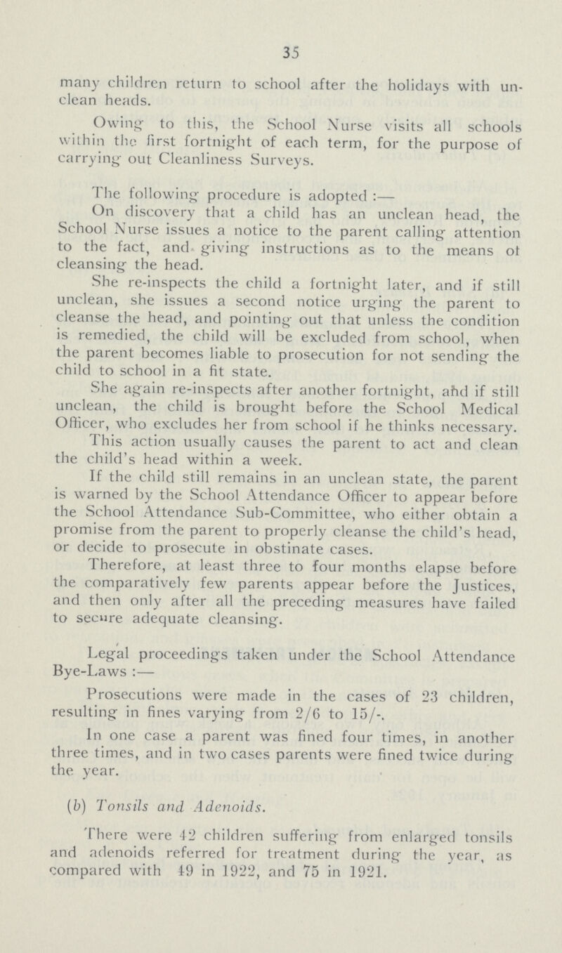 35 many children return to school after the holidays with un clean heads. Owing to this, the School Nurse visits all schools within the first fortnight of each term, for the purpose of carrying out Cleanliness Surveys. The following procedure is adopted :— On discovery that a child has an unclean head, the School Nurse issues a notice to the parent calling attention to the fact, and giving instructions as to the means ot cleansing the head. She re-inspects the child a fortnight later, and if still unclean, she issues a second notice urging the parent to cleanse the head, and pointing out that unless the condition is remedied, the child will be excluded from school, when the parent becomes liable to prosecution for not sending the child to school in a fit state. She again re-inspects after another fortnight, ahd if still unclean, the child is brought before the School Medical Officer, who excludes her from school if he thinks necessary. This action usually causes the parent to act and clean the child's head within a week. If the child still remains in an unclean state, the parent is warned by the School Attendance Officer to appear before the School Attendance Sub-Committee, who either obtain a promise from the parent to properly cleanse the child's head, or decide to prosecute in obstinate cases. Therefore, at least three to four months elapse before the comparatively few parents appear before the Justices, and then only after all the preceding measures have failed to secure adequate cleansing. Legal proceedings taken under the School Attendance Bye-Laws :— Prosecutions were made in the cases of 23 children, resulting in fines varying from 2/6 to 15/-. In one case a parent was fined four times, in another three times, and in two cases parents were fined twice during the year. (b) Tonsils and. Adenoids. There were 42 children suffering from enlarged tonsils and adenoids referred for treatment during the year, as compared with 19 in 1922, and 75 in 1921.