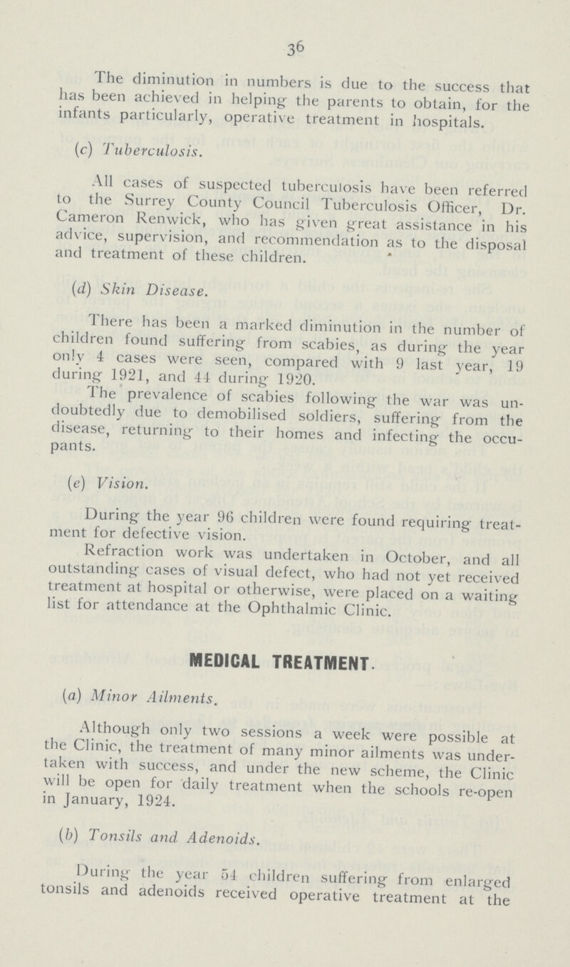 36 The diminution in numbers is due to the success that has been achieved in helping the parents to obtain, for the infants particularly, operative treatment in hospitals. (c) Tuberculosis. All cases of suspected tuberculosis have been referred to the Surrey County Council Tuberculosis Officer, Dr. Cameron Renwick, who has given great assistance in his advice, supervision, and recommendation as to the disposal and treatment of these children. (d) Skin Disease. There has been a marked diminution in the number of children found suffering from scabies, as during the year only 4 cases were seen, compared with 9 last year, 19 during 1921, and 44 during 1920. The prevalence of scabies following the war was un doubtedly due to demobilised soldiers, suffering from the disease, returning to their homes and infecting the occu pants. (e) Vision. During the year 9(5 children were found requiring treat ment for defective vision. Refraction work was undertaken in October, and all outstanding cases of visual defect, who had not yet received treatment at hospital or otherwise, were placed on a waiting list for attendance at the Ophthalmic Clinic. MEDICAL TREATMENT (a) Minor Ailments. Although only two sessions a week were possible at the Clinic, the treatment of many minor ailments was under taken with success, and under the new scheme, the Clinic will be open for daily treatment when the schools re-open in January, 1924. (b) Tonsils and. Adenoids. During the year 54 children suffering from enlarged tonsils and adenoids received operative treatment at the