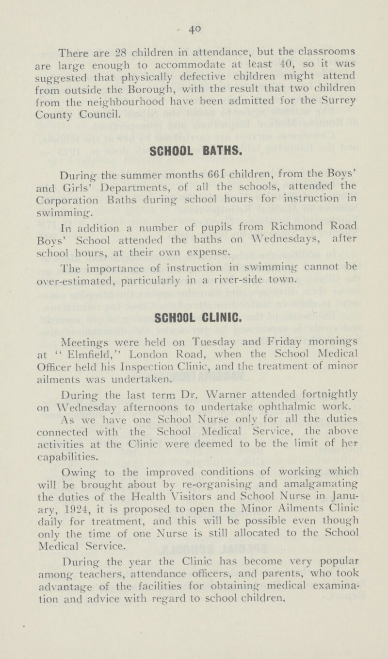 40 There are 28 children in attendance, but the classrooms are large enough to accommodate at least 40, so it was suggested that physically defective children might attend from outside the Borough, with the result that two children from the neighbourhood have been admitted for the Surrey County Council. SCHOOL BATHS. During the summer months 661 children, from the Boys' and Girls' Departments, of all the schools, attended the Corporation Baths during school hours for instruction in swimming. In addition a number of pupils from Richmond Road Boys' School attended the baths on Wednesdays, after school hours, at their own expense. The importance of instruction in swimming cannot be over-estimated, particularly in a river-side town. SCHOOL CLINIC. Meetings were held on Tuesday and Friday mornings at  Elmfield, London Road, when the School Medical Officer held his Inspection Clinic, and the treatment of minor ailments was undertaken. During the last term Dr. Warner attended fortnightly on Wednesday afternoons to undertake ophthalmic work. As we have one School Nurse only for all the duties connected with the School Medical Service, the above activities at the Clinic were deemed to be the limit of her capabilities. Owing to the improved conditions of working which will be brought about by re-organising and amalgamating the duties of the Health Visitors and School Nurse in Janu ary, 1924, it is proposed to open the Minor Ailments Clinic daily for treatment, and this will be possible even though only the time of one Nurse is still allocated to the School Medical Service. During the year the Clinic has become very popular among teachers, attendance officers, and parents, who took advantage of the facilities for obtaining medical examina tion and advice with regard to school children.