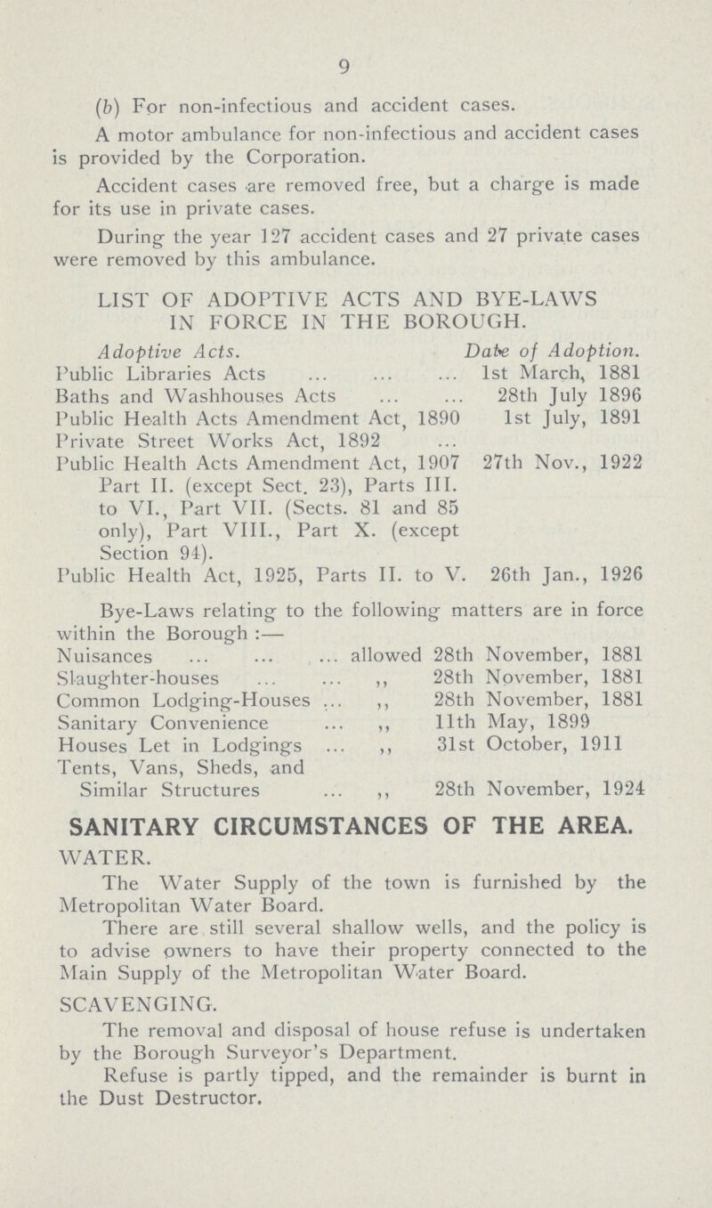 9 (b) For non-infectious and accident cases. A motor ambulance for non-infectious and accident cases is provided by the Corporation. Accident cases are removed free, but a charge is made for its use in private cases. During the year 127 accident cases and 27 private cases were removed by this ambulance. LIST OF ADOPTIVE ACTS AND BYE-LAWS IN FORCE IN THE BOROUGH. Adoptive Acts. Date of Adoption. Public Libraries Acts 1st March, 1881 Baths and Washhouses Acts 28th July 1896 Public Health Acts Amendment Act, 1890 1st July, 1891 Private Street Works Act, 1892 Public Health Acts Amendment Act, 1907 27th Nov., 1922 Part II. (except Sect. 23), Parts III. to VI., Part VII. (Sects. 81 and 85 only), Part VIII., Part X. (except Section 94). Public Health Act, 1925, Parts II. to V. 26th Jan., 1926 Bye-Laws relating to the following matters are in force within the Borough:— Nuisances allowed 28th November, 1881 Slaughter-houses 28th November, 1881 Common Lodging-Houses ,, 28th November, 1881 Sanitary Convenience ,, 11th May, 1899 Houses Let in Lodgings ,, 31st October, 1911 Tents, Vans, Sheds, and Similar Structures ,, 28th November, 1924 SANITARY CIRCUMSTANCES OF THE AREA. WATER. The Water Supply of the town is furnished by the Metropolitan Water Board. There are still several shallow wells, and the policy is to advise owners to have their property connected to the Main Supply of the Metropolitan Water Board. SCAVENGING. The removal and disposal of house refuse is undertaken by the Borough Surveyor's Department. Refuse is partly tipped, and the remainder is burnt in the Dust Destructor.