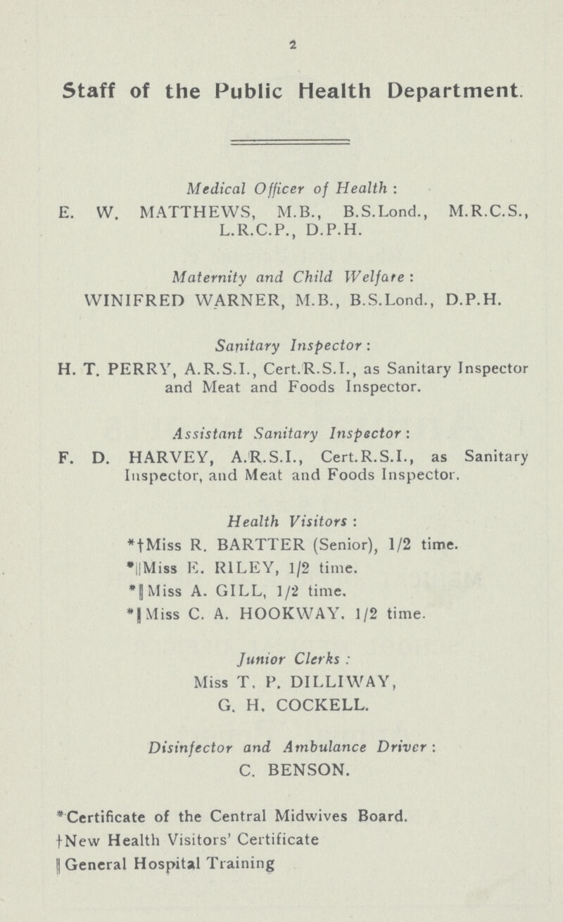 2 Staff of the Public Health Department. Medical Officer of Health: E. W. MATTHEWS, M.B., B.S.Lond., M.R.C.S., L.R.C.P., D.P.H. Maternity and Child Welfare: WINIFRED WARNER, M.B., B.S.Lond., D.P.H. Sanitary Inspector: H. T. PERRY, A.R.S.I., Cert.R.S.I., as Sanitary Inspector and Meat and Foods Inspector. Assistant Sanitary Inspector: F. D. HARVEY, A.R.S.I., Cert.R.S.I., as Sanitary Inspector, and Meat and Foods Inspector. Health Visitors: *†Miss R. BARTTER (Senior), 1/2 time. *†Miss E. RILEY, 1/2 time. *†Miss A. GILL, 1/2 time. *†Miss C. A. HOOKWAY. 1/2 time. Junior Clerks: Miss T. P. DILLIWAY, G. H. COCKELL. Disinfector and Ambulance Driver: C. BENSON. *Certificate of the Central Midwives Board. †New Health Visitors' Certificate †General Hospital Training