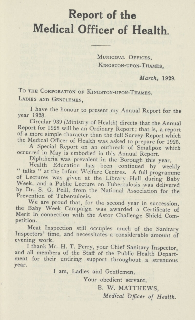 Report of the Medical Officer of Health. Municipal Offices, Kingston-upon-Thames, March, 1929. To the Corporation of Kingston-upon-Thames. Ladies and Gentlemen, I have the honour to present my Annual Report for the year 1928. Circular 939 (Ministry of Health) directs that the Annual Report for 1928 will be an Ordinary Report; that is, a report of a more simple character than the full Survey Report which the Medical Officer of Health was asked to prepare for 1925. A Special Report on an outbreak of Smallpox which occurred in May is embodied in this Annual Report. Diphtheria was prevalent in the Borough this year. Health Education has been continued by weekly  talks  at the Infant Welfare Centres. A full programme of Lectures was given at the Library Hall during Baby Week, and a Public Lecture on Tuberculosis was delivered by Dr. S. G. Peill, from the National Association for the Prevention of Tuberculosis. We are proud that, for the second year in succession, the Baby Week Campaign was awarded a Certificate of Merit in connection with the Astor Challenge Shield Com petition. Meat Inspection still occupies much of the Sanitary Inspectors' time, and necessitates a considerable amount of evening work. I thank Mr. H. T. Perry, your Chief Sanitary Inspector, and all members of the Staff of the Public Health Depart ment for their untiring support throughout a strenuous year. I am, Ladies and Gentlemen, Your obedient servant, E. W. MATTHEWS, Medical Officer of Health.