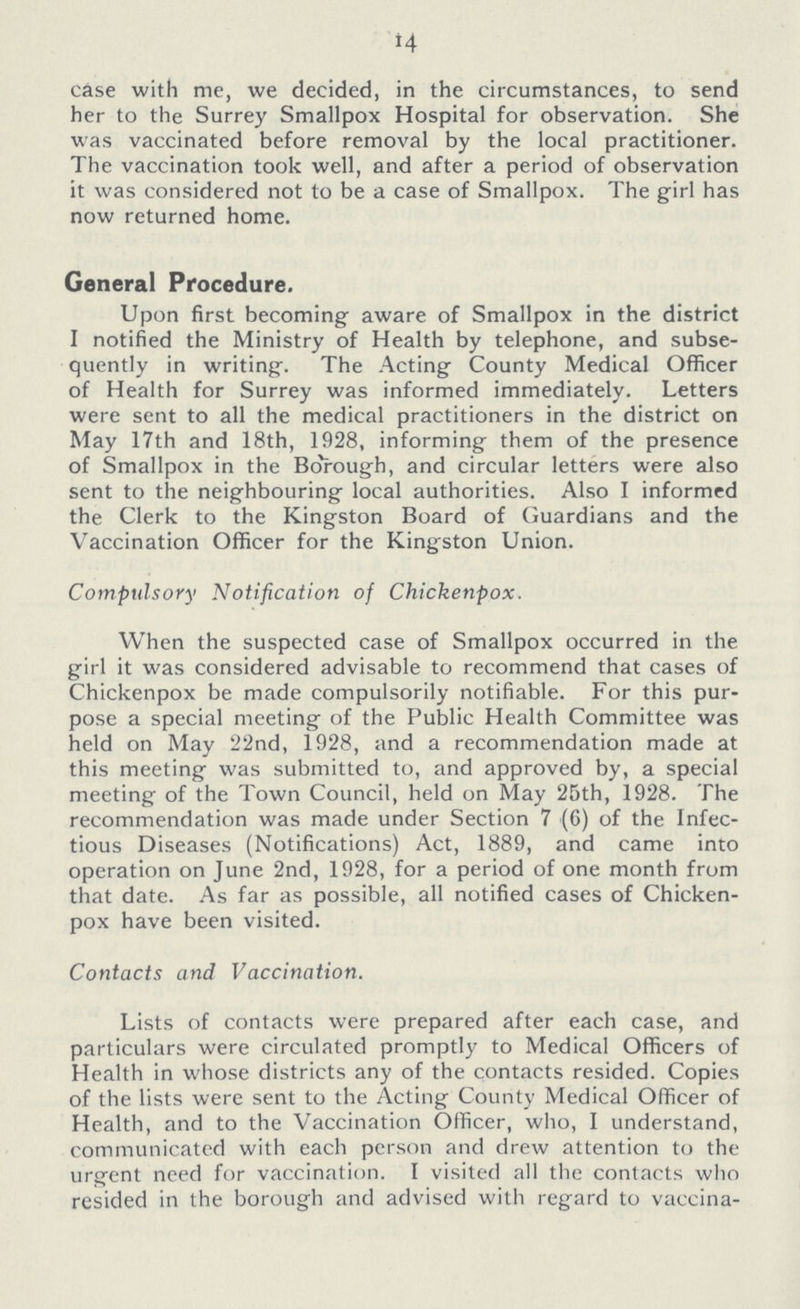 14 case with me, we decided, in the circumstances, to send her to the Surrey Smallpox Hospital for observation. She was vaccinated before removal by the local practitioner. The vaccination took well, and after a period of observation it was considered not to be a case of Smallpox. The girl has now returned home. General Procedure. Upon first becoming aware of Smallpox in the district I notified the Ministry of Health by telephone, and subse quently in writing. The Acting County Medical Officer of Health for Surrey was informed immediately. Letters were sent to all the medical practitioners in the district on May 17th and 18th, 1928, informing them of the presence of Smallpox in the Borough, and circular letters were also sent to the neighbouring local authorities. Also I informed the Clerk to the Kingston Board of Guardians and the Vaccination Officer for the Kingston Union. Compulsory Notification of Chickenpox. When the suspected case of Smallpox occurred in the girl it was considered advisable to recommend that cases of Chickenpox be made compulsorily notifiable. For this pur pose a special meeting of the Public Health Committee was held on May 22nd, 1928, and a recommendation made at this meeting was submitted to, and approved by, a special meeting of the Town Council, held on May 25th, 1928. The recommendation was made under Section 7 (6) of the Infec tious Diseases (Notifications) Act, 1889, and came into operation on June 2nd, 1928, for a period of one month from that date. As far as possible, all notified cases of Chicken pox have been visited. Contacts and Vaccination. Lists of contacts were prepared after each case, and particulars were circulated promptly to Medical Officers of Health in whose districts any of the contacts resided. Copies of the lists were sent to the Acting County Medical Officer of Health, and to the Vaccination Officer, who, I understand, communicated with each person and drew attention to the urgent need for vaccination. I visited all the contacts who resided in the borough and advised with regard to vaccina¬
