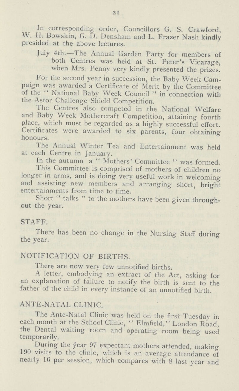 21 In corresponding order, Councillors G. S. Crawford, W. H. Bowskin, G. D. Densham and L. Frazer Nash kindly presided at the above lectures. July 4th.—The Annual Garden Party for members of both Centres was held at St. Peter's Vicarage, when Mrs. Penny very kindly presented the prizes. For the second year in succession, the Baby Week Cam paign was awarded a Certificate of Merit by the Committee of the National Baby Week Council in connection with the Astor Challenge Shield Competition. The Centres also competed in the National Welfare and Baby Week Mothercraft Competition, attaining fourth place, which must be regarded as a highly successful effort. Certificates were awarded to six parents, four obtaining honours. The Annual Winter Tea and Entertainment was held at each Centre in January. In the autumn a Mothers' Committee was formed. This Committee is comprised of mothers of children no longer in arms, and is doing very useful work in welcoming and assisting new members and arranging short, bright entertainments from time to time. Short talks to the mothers have been given through out the year. STAFF. There has been no change in the Nursing Staff during the year. NOTIFICATION OF BIRTHS. There are now very few unnotified births. A letter, embodying an extract of the Act, asking for an explanation of failure to notify the birth is sent to the father of the child in every instance of an unnotified birth. ANTE-NATAL CLINIC. The Ante-Natal Clinic was held on the first Tuesday in each month at the School Clinic, Elmfield, London Road, the Dental waiting room and operating room being used temporarily. During the year 97 expectant mothers attended, making 190 visits to the clinic, which is an average attendance of nearly 1G per session, which compares with 8 last year and