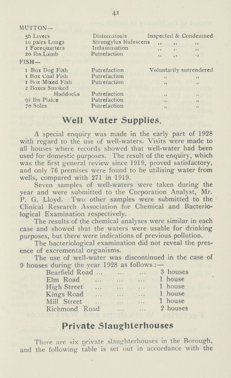 41 MUTTON — 56 Livers Distomatosis I Inspected & Condemned 10 pairs Lungs Strongylus Rufescens ,, ,, ,, 1 Forequarters Inflammation ,, ,, ,, 20 lbs.Lamb Putrefaction ,, ,, ,, FISH— 1 Box Dog Fish Putrefaction Voluntarily surrendered 1 Box Coal Fish Putrefaction ,, ,, 1 Box Mixed Fish Putrefaction ,, ,, 2 Boxes Smoked Haddocks Putrefaction ,, ,, 91 lbs Plaice Putrefaction ,, ,, 70 Soles Putrefaction ,, ,, Well Water Supplies A special enquiry was made in the early part of 1928 with regard to the use of well-waters. Visits were made to all houses where records showed that well-water had been used for domestic purposes. The result of the enquiry, which was the first general review since 1919, proved satisfactory, and only 76 premises were found to be utilising water from wells, compared with 271 in 1919. Seven samples of well-waters were taken during the year and were submitted to the Corporation Analyst, Mr. P. G. Lloyd. Two other samples were submitted to the Clinical Research Association for Chemical and Bacterio logical Examination respectively. The results of the chemical analyses were similar in each case and showed that the waters were usable for drinking purposes, but there were indications of previous pollution. The bacteriological examination did not reveal the pres ence of excremental organisms. The use of well-water was discontinued in the case of 9 houses during the year 1928 as follows:— Bearfield Road 3 houses Elm Road 1 house High Street 1 house Kings Road 1 house Mill Street 1 house Richmond Road 2 houses Private Slaughterhouses There are six private slaughterhouses in the Borough, and the following Table is set out in accordance with the