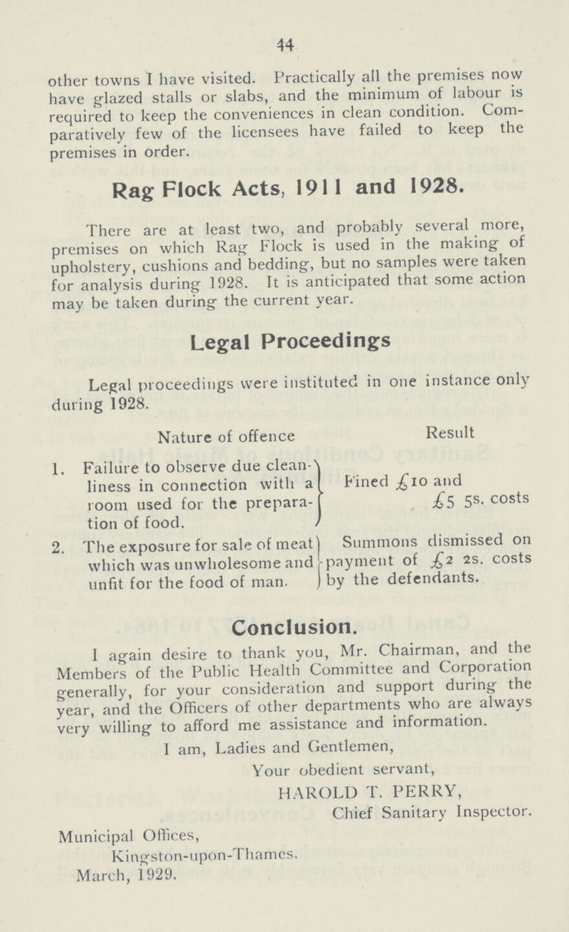 44 other towns I have visited. Practically all the premises now have glazed stalls or slabs, and the minimum of labour is required to keep the conveniences in clean condition. Com paratively few of the licensees have failed to keep the premises in order. Rag Flock Acts, 1911 and 1928. There are at least two, and probably several more, premises on which Rag Flock is used in the making of upholstery, cushions and bedding, but no samples were taken for analysis during 1928. It is anticipated that some action may be taken during the current year. Legal Proceedings Legal proceedings were instituted in one instance only during 1928. Nature of offence Result 1. Failure to observe due clean liness in connection with a room used for the prepara tion of food. Fined £10 and £5 5s. costs 2. The exposure for sale of meat which was unwholesome and unfit for the food of man. Summons dismissed on payment of £2 2s. costs by the defendants. Conclusion. I again desire to thank you, Mr. Chairman, and the Members of the Public Health Committee and Corporation generally, for your consideration and support during the year, and the Officers of other departments who are always very willing to afford me assistance and information. I am, Ladies and Gentlemen, Your obedient servant, HAROLD T. PERRY, Chief Sanitary Inspector. Municipal Offices, Kingston-upon-Thames. March, 1929.