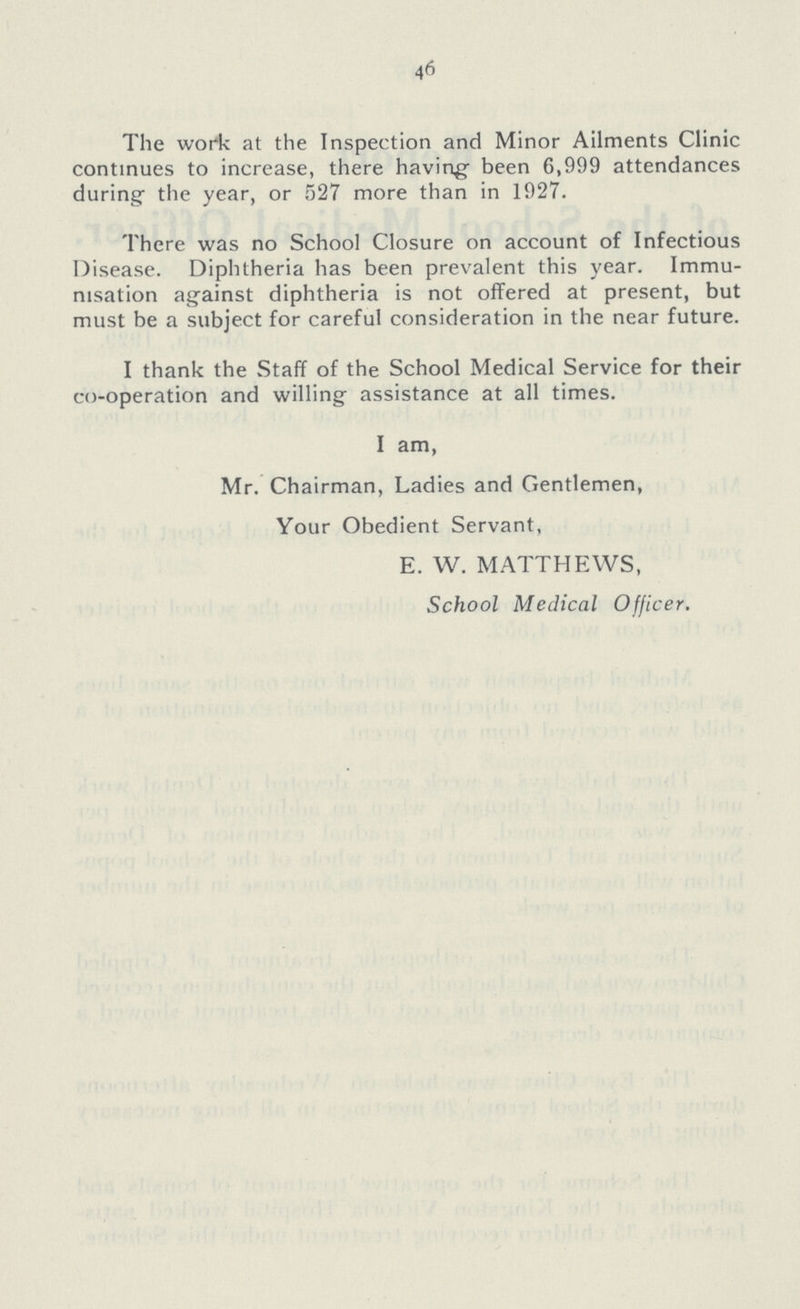 46 The work at the Inspection and Minor Ailments Clinic continues to increase, there having been 6,999 attendances during the year, or 527 more than in 1927. There was no School Closure on account of Infectious Disease. Diphtheria has been prevalent this year. Immu nisation against diphtheria is not offered at present, but must be a subject for careful consideration in the near future. I thank the Staff of the School Medical Service for their co-operation and willing assistance at all times. I am, Mr. Chairman, Ladies and Gentlemen, Your Obedient Servant, E. W. MATTHEWS, School Medical Officer.