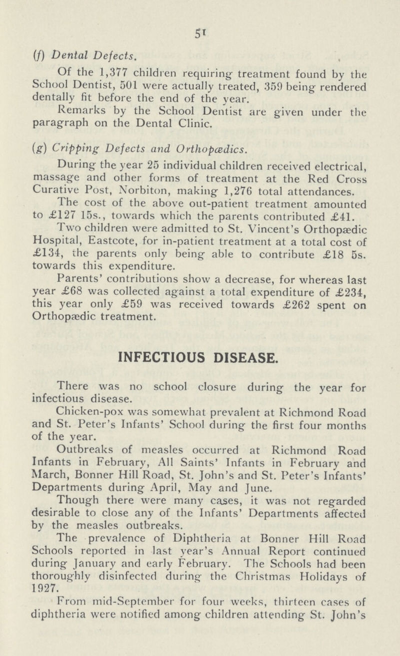 51 (/) Dental Defects. Of the 1,377 children requiring treatment found by the School Dentist, 501 were actually treated, 359 being rendered dentally fit before the end of the year. Remarks by the School Dentist are given under the paragraph on the Dental Clinic. (g) Cripping Defects and Ortlwpcedics. During the year 25 individual children received electrical, massage and other forms of treatment at the Red Cross Curative Post, Norbiton, making 1,276 total attendances. The cost of the above out-patient treatment amounted to £127 15s., towards which the parents contributed £41. Two children were admitted to St. Vincent's Orthopaedic Hospital, Eastcote, for in-patient treatment at a total cost of £134, the parents only being able to contribute £18 5s. towards this expenditure. Parents' contributions show a decrease, for whereas last year £68 was collected against a total expenditure of £234, this year only £59 was received towards £262 spent on Orthopaedic treatment. INFECTIOUS DISEASE. There was no school closure during the year for infectious disease. Chicken-pox was somewhat prevalent at Richmond Road and St. Peter's Infants' School during the first four months of the year. Outbreaks of measles occurred at Richmond Road Infants in February, All Saints' Infants in February and March, Bonner Hill Road, St. John's and St. Peter's Infants' Departments during April, May and June. Though there were many cases, it was not regarded desirable to close any of the Infants' Departments affected by the measles outbreaks. The prevalence of Diphtheria at Bonner Hill Road Schools reported in last year's Annual Report continued during January and early February. The Schools had been thoroughly disinfected during the Christmas Holidays of 1927. From mid-September for four weeks, thirteen cases of diphtheria were notified among children attending St. John's