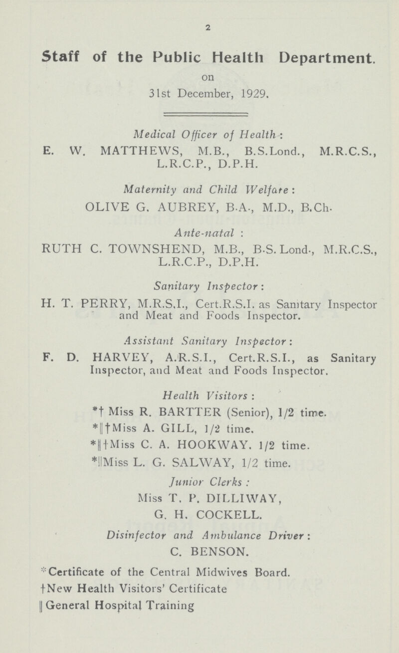 2 Staff of the Public health Department. on 31st December, 1929. Medical Officer of Health : E. W. MATTHEWS, M.B., B.S.Lond., M.R.C.S., L.R.C.P., D.P.H. Maternity and Child Welfare: OLIVE G. AUBREY, B.A., M.D., B.Ch. Ante-natal: RUTH C. TOWNSHEND, M.B., B.S. Lond., M.R.C.S., L.R.C.P., D.P.H. Sanitary Inspector: H. T. PERRY, M.R.S.I., Cert.R.S.I, as Sanitary Inspector and Meat and Foods Inspector. Assistant Sanitary Inspector: F. D. HARVEY, A.R.S.I., Cert.R.S.I., as Sanitary Inspector, and Meat and Foods Inspector. Health Visitors : *† Miss R. BARTTER (Senior), 1/2 time. *||†Miss A. GILL, 1/2 time. *||†Miss C. A. HOOKWAY. 1/2 time. *||Miss L. G. SALWAY, 1/2 time. Junior Clerks : Miss T. P. DILLIWAY, G. H. COCKELL. Disinfector and Ambulance Driver: C. BENSON. *Certificate of the Central Midwives Board. †New Health Visitors' Certificate || General Hospital Training