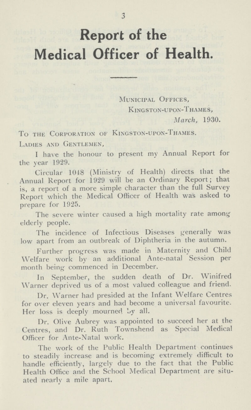 3 Report of the Medical Officer of Health. Municipal Offices, Kingston-upon-Thames, March, 1930. To the Corporation of Kingston-upon-Thames. Ladies and Gentlemen, I have the honour to present my Annual Report for the year 1929. Circular 1048 (Ministry of Health) directs that the Annual Report for 1929 will be an Ordinary Report; that is, a report of a more simple character than the full Survey Report which the Medical Officer of Health was asked to prepare for 1925. The severe winter caused a high mortality rate among elderly people. The incidence of Infectious Diseases generally was low apart from an outbreak of Diphtheria in the autumn. Further progress was made in Maternity and Child Welfare work by an additional Ante-natal Session per month being commenced in December. In September, the sudden death of Dr. Winifred Warner deprived us of a most valued colleague and friend. Dr. Warner had presided at the Infant Welfare Centres for over eleven years and had become a universal favourite. Her loss is deeply mourned. by all. Dr. Olive Aubrey was appointed to succeed her at the Centres, and Dr. Ruth Townshend as Special Medical Officer for Ante-Natal work. The work of the Public Health Department continues to steadily increase and is becoming extremely difficult to handle efficiently, largely due to the fact that the Public Health Office and the School Medical Department are situ ated nearly a mile apart,