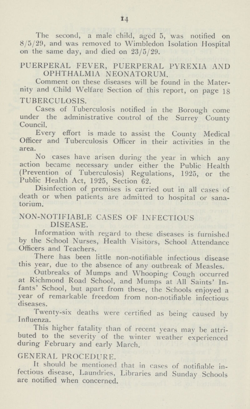 *4 The second, a male child, aged 5, was notified on 8/5/29, and was removed to Wimbledon Isolation Hospital on the same day, and died on 23/5/29. PUERPERAL FEVER, PUERPERAL PYREXIA AND OPHTHALMIA NEONATORUM. Comment on these diseases will be found in the Mater nity and Child Welfare Section of this report, on page 18 TUBERCULOSIS. Cases of Tuberculosis notified in the Borough come under the administrative control of the Surrey County Council. Every effort is made to assist the County Medical Officer and Tuberculosis Officer in their activities in the area. No cases have arisen during the year in which any action became necessary under either the Public Health (Prevention of Tuberculosis) Regulations, 1925, or the Public Health Act, 1925, Section 62. Disinfection of premises is carried out in all cases of death or when patients are admitted to hospital or sana torium. NON-NOTIFIABLE CASES OF INFECTIOUS DISEASE. Information with regard to these diseases is furnished by the School Nurses, Health Visitors, School Attendance Officers and Teachers. There has been little non-notifiable infectious disease this year, due to the absence of any outbreak of Measles. Outbreaks of Mumps and Whooping Cough occurred at Richmond Road School, and Mumps at All Saints' In fants' School, but apart from these, the Schools enjoyed a year of remarkable freedom from non-notifiable infectious diseases. Twenty-six deaths were certified as being caused by Influenza. This higher fatality than of recent years may be attri buted to the severity of the winter weather experienced during February and early March. GENERAL PROCEDURE. It should be mentioned that in cases of notifiable in fectious disease, Laundries, Libraries and Sunday Schools are notified when concerned.