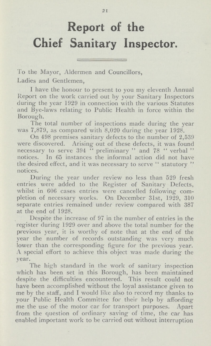 21 Report of the Chief Sanitary Inspector. To the Mayor, Aldermen and Councillors, Ladies and Gentlemen, I have the honour to present to you my eleventh Annual Report on the work carried out by your Sanitary Inspectors during; the year 1929 in connection with the various Statutes and Bye-laws relating to Public Health in force within the Borough. The total number of inspections made during the year was 7,879, as compared with 8,020 during the year 1928. On 498 premises sanitary defects to the number of 2,539 were discovered. Arising; out of these defects, it was found necessary to serve 394  preliminary  and 78  verbal  notices. In 65 instances the informal action did not have the desired effect, and it was necessary to serve  statutory  notices. During the year under review no less than 529 fresh entries were added to the Register of Sanitary Defects, whilst in 606 cases entries were cancelled following com pletion of necessary works. On December 31st, 1929, 310 separate entries remained under review compared with 387 at the end of 1928. Despite the increase of 97 in the number of entries in the register during 1929 over and above the total number for the previous year, it is worthy of note that at the end of the year the number of records outstanding was very much lower than the corresponding figure for the previous year. A special effort to achieve this object was made during the year. The high standard in the work of sanitary inspection which has been set in this Borough, has been maintained despite the difficulties encountered. This result could not have been accomplished without the loyal assistance given to me by the staff, and I would like also to record my thanks to your Public Health Committee for their help by affording me the use of the motor car for transport purposes. Apart from the question of ordinary saving of time, the car has enabled important work to be carried out without interruption