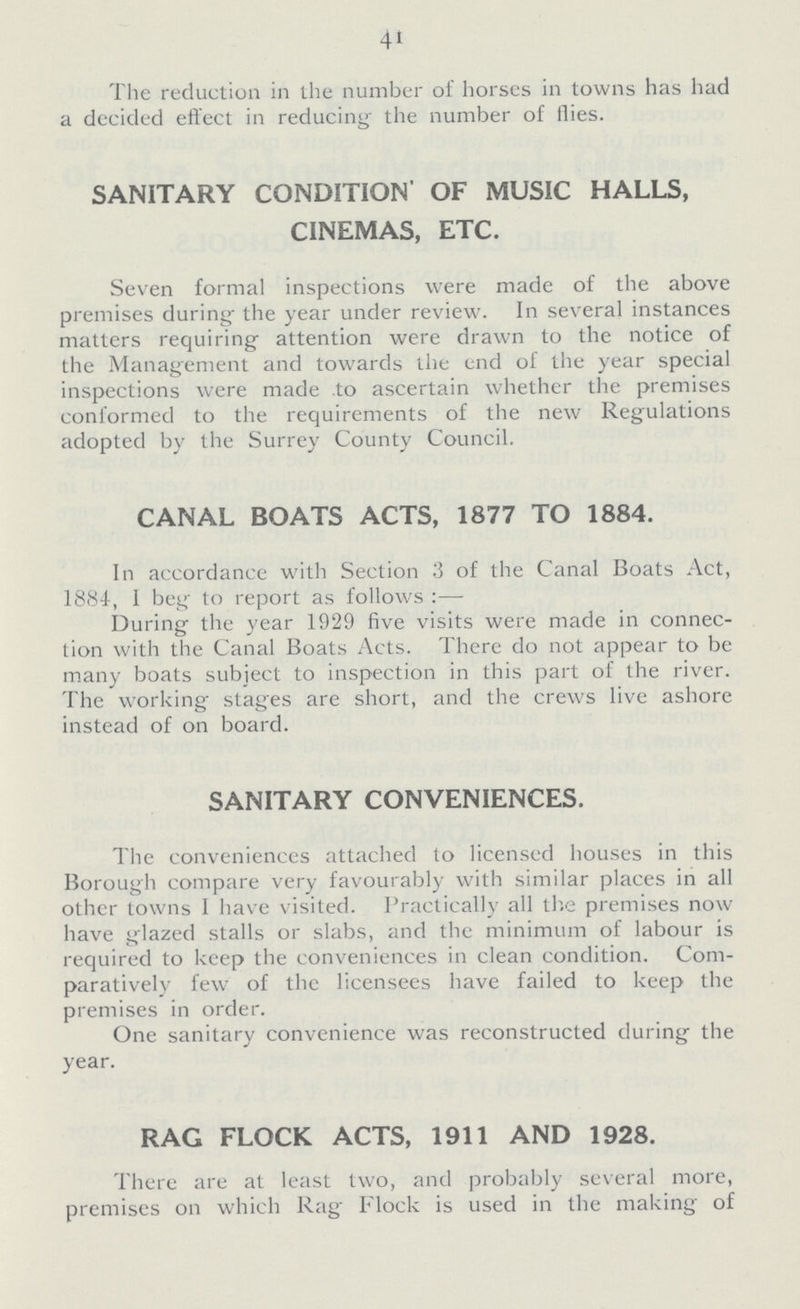 41 The reduction in the number of horses in towns has had a decided effect in reducing the number of flies. SANITARY CONDITION OF MUSIC HALLS, CINEMAS, ETC. Seven formal inspections were made of the above premises during the year under review. In several instances matters requiring attention were drawn to the notice of the Management and towards the end of the year special inspections were made to ascertain whether the premises conformed to the requirements of the new Regulations adopted by the Surrey County Council. CANAL BOATS ACTS, 1877 TO 1884. In accordance with Section 3 of the Canal Boats Act, 1884, 1 beg to report as follows:— During the year 1929 five visits were made in connec tion with the Canal Boats Acts. There do not appear to be many boats subject to inspection in this part of the river. The working stages are short, and the crews live ashore instead of on board. SANITARY CONVENIENCES. The conveniences attached to licensed houses in this Borough compare very favourably with similar places in all other towns I have visited. Practically all the premises now have glazed stalls or slabs, and the minimum of labour is required to keep the conveniences in clean condition. Com paratively few of the licensees have failed to keep the premises in order. One sanitary convenience was reconstructed during the year. RAG FLOCK ACTS, 1911 AND 1928. There are at least two, and probably several more, premises on which Rag Flock is used in the making of