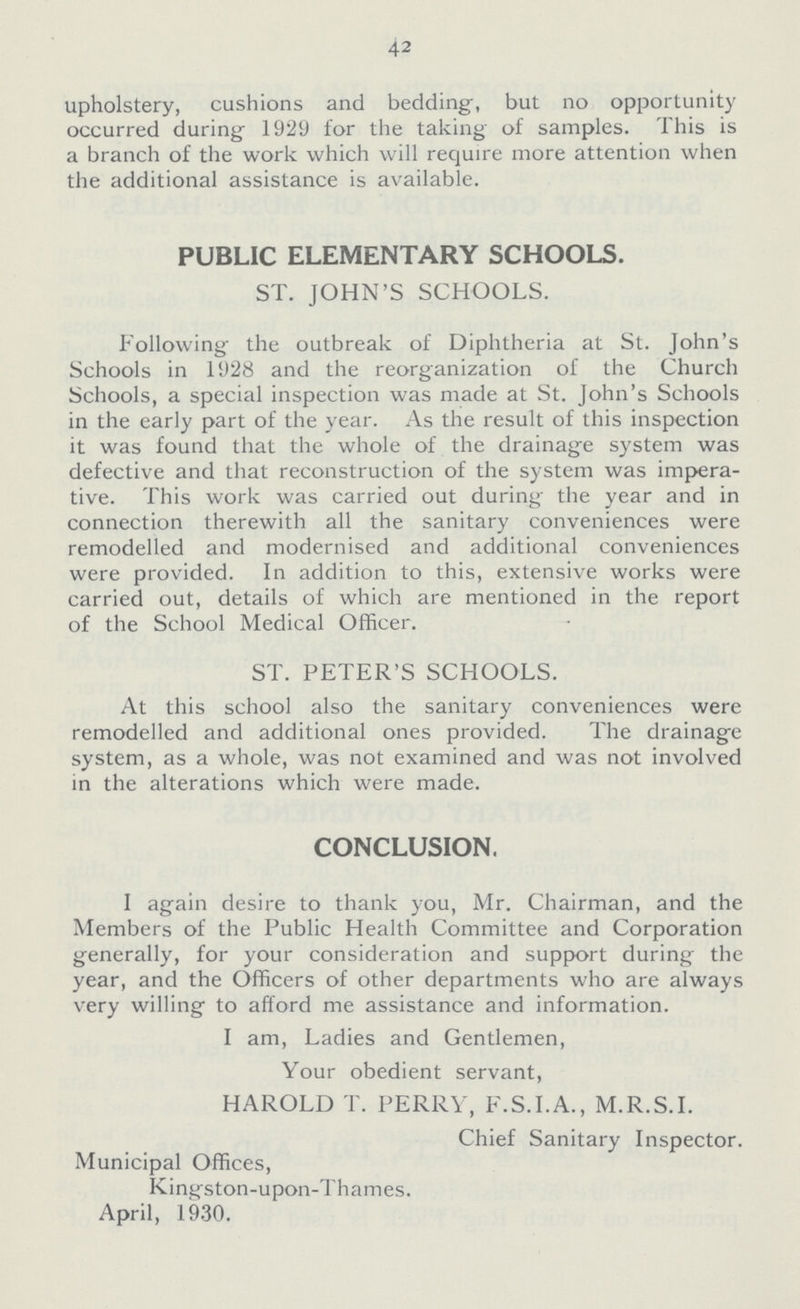 42 upholstery, cushions and bedding, but no opportunity occurred during 1929 for the taking of samples. I his is a branch of the work which will require more attention when the additional assistance is available. PUBLIC ELEMENTARY SCHOOLS. ST. JOHN'S SCHOOLS. Following the outbreak of Diphtheria at St. John's Schools in 1928 and the reorganization of the Church Schools, a special inspection was made at St. John's Schools in the early part of the year. As the result of this inspection it was found that the whole of the drainage system was defective and that reconstruction of the system was impera tive. This work was carried out during the year and in connection therewith all the sanitary conveniences were remodelled and modernised and additional conveniences were provided. In addition to this, extensive works were carried out, details of which are mentioned in the report of the School Medical Officer. ST. PETER'S SCHOOLS. At this school also the sanitary conveniences were remodelled and additional ones provided. The drainage system, as a whole, was not examined and was not involved in the alterations which were made. CONCLUSION. I again desire to thank you, Mr. Chairman, and the Members of the Public Health Committee and Corporation generally, for your consideration and support during the year, and the Officers of other departments who are always very willing to afford me assistance and information. I am, Ladies and Gentlemen, Your obedient servant, HAROLD T. PERRY, F.S.I.A., M.R.S.I. Chief Sanitary Inspector. Municipal Offices, Kingston-upon-Thames. April, 1930.