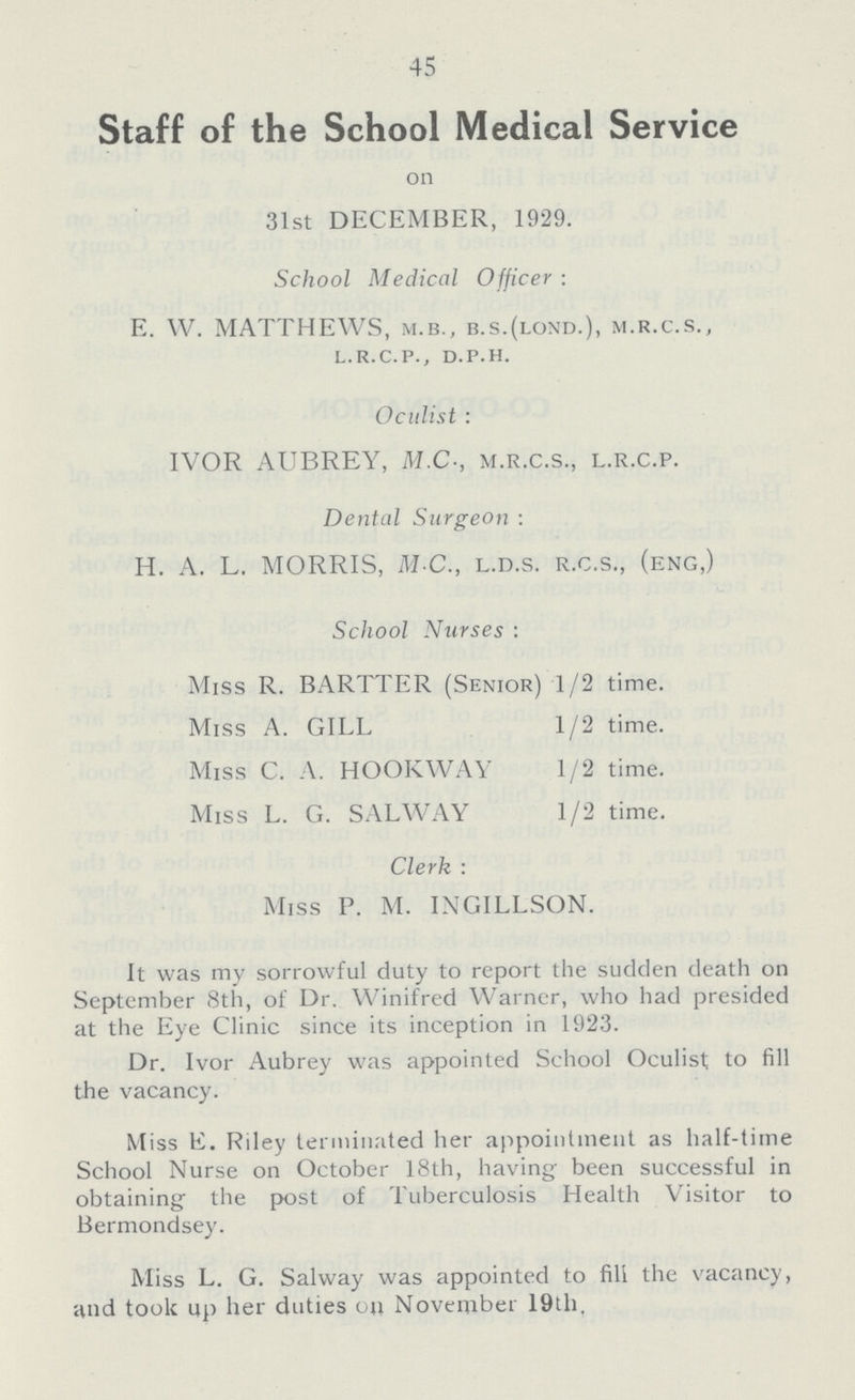 45 Staff of the School Medical Service on 31st DECEMBER, 1929. School Medical Officer: E. W. MATTHEWS, M.B., B.S.(LOND.), m.r.c.s., l.r.c.p., d.p.h. Oculist: IVOR AUBREY, M.C., M.R.C.S., L.R.C.P. Dental Surgeon : H. A. L. MORRIS, M C., L.D.S. R.C.S., (eng,) School Nurses: Miss R. BARTTER (Senior) 1/2 time. Miss A. GILL 1/2 time. Miss C. A. HOOKWAY 1/2 time. Miss L. G. SALWAY 1/2 time. Clerk: Miss P. M. INGILLSON. It was my sorrowful duty to report the sucklen death on September 8th, of Dr. Winifred Warner, who had presided at the Eye Clinic since its inception in 1923. Dr. Ivor Aubrey was appointed School Oculist to fill the vacancy. Miss E. Riley terminated her appointment as half-time School Nurse on October 18th, having been successful in obtaining the post of Tuberculosis Health Visitor to Bermondsey. Miss L. G. Salway was appointed to fill the vacancy, and took up her duties on November 19th.