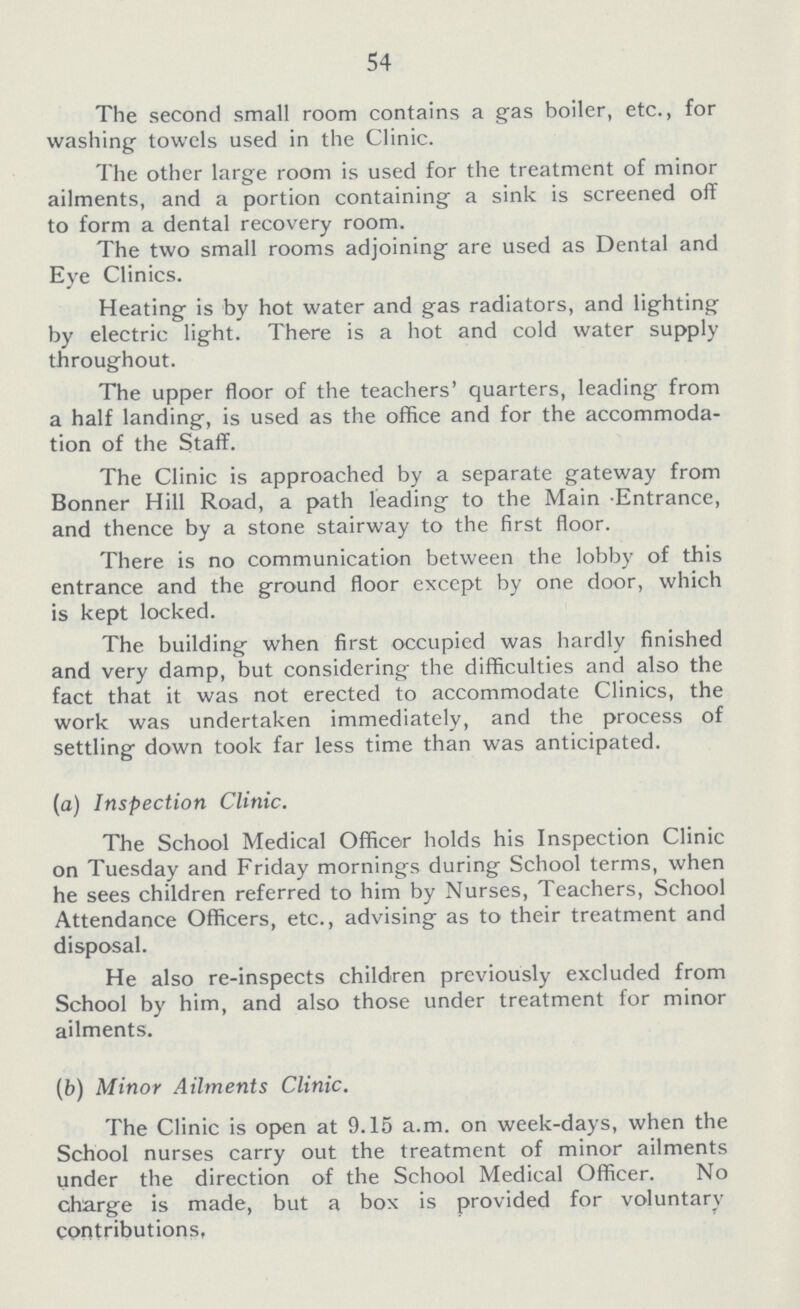 54 The second small room contains a gas boiler, etc., for washing towels used in the Clinic. The other large room is used for the treatment of minor ailments, and a portion containing a sink is screened off to form a dental recovery room. The two small rooms adjoining are used as Dental and Eye Clinics. Heating is by hot water and gas radiators, and lighting by electric light. There is a hot and cold water supply throughout. The upper floor of the teachers' quarters, leading from a half landing, is used as the office and for the accommoda tion of the Staff. The Clinic is approached by a separate gateway from Bonner Hill Road, a path leading to the Main Entrance, and thence by a stone stairway to the first floor. There is no communication between the lobby of this entrance and the ground floor except by one door, which is kept locked. The building when first occupied was hardly finished and very damp, but considering the difficulties and also the fact that it was not erected to accommodate Clinics, the work was undertaken immediately, and the process of settling down took far less time than was anticipated. (a) Inspection Clinic. The School Medical Officer holds his Inspection Clinic on Tuesday and Friday mornings during School terms, when he sees children referred to him by Nurses, Teachers, School Attendance Officers, etc., advising as to their treatment and disposal. He also re-inspects children previously excluded from School by him, and also those under treatment for minor ailments. (b) Minor Ailments Clinic. The Clinic is open at 9.15 a.m. on week-days, when the School nurses carry out the treatment of minor ailments under the direction of the School Medical Officer. No charge is made, but a box is provided for voluntary contributions.