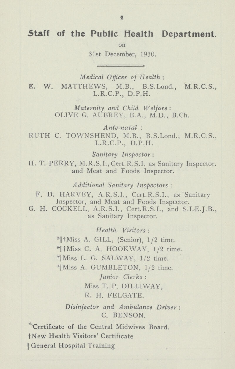 2 Staff of the Public Health Department. on 31st December, 1930. Medical Officer of Health: E. W. MATTHEWS, M.B., B.S.Lond., M.R.C.S., L.R.C.P., D.P.H. Maternity and Child Welfare: OLIVE G. AUBREY, B.A., M.D., B.Ch. Ante-natal: RUTH C. TOWNSHEND, M.B., B.S.Lond., M.R.C.S., L.R.C.P., D.P.H. Sanitary Inspector: H. T. PERRY, M.R.S.I.,Cert.R.S.I, as Sanitary Inspector, and Meat and Foods Inspector. Additional Sanitary Inspectors: F. D. HARVEY, A.R.S.I., Cert.R.S.I., as Sanitary Inspector, and Meat and Foods Inspector. G. H. COCKELL, A.R.S.I., Cert.R.S.I., and S.I.E.J.B., as Sanitary Inspector. Health Visitors: *||†Miss A. GILL, (Senior), 1/2 time. *||†Miss C. A. HOOKWAY, 1/2 time. *||Miss L. G. SALWAY, 1/2 time. *||Miss A. GUMBLETON, 1/2 time. Junior Clerks : Miss T. P. DILLIWAY, R. H. FELGATE. Disinfector and Ambulance Driver: C. BENSON. Certificate of the Central Midwives Board. † New Health Visitors' Certificate || General Hospital Training