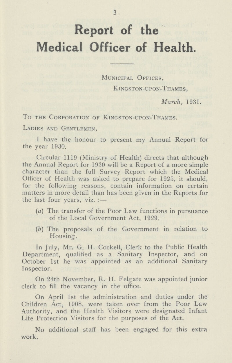 3 Report of the Medical Officer of Health. Municipal Offices, Kingston-upon-Thames, March, 1931. To the Corporation of Kingston-upon-Thames. Ladies and Gentlemen, I have the honour to present my Annual Report for the year 1930. Circular 1119 (Ministry of Health) directs that although the Annual Report for 1930 will be a Report of a more simple character than the full Survey Report which the Medical Officer of Health was asked to prepare for 1925, it should, for the following reasons, contain information on certain matters in more detail than has been given in the Reports for the last four years, viz.:— (a) The transfer of the Poor Law functions in pursuance of the Local Government Act, 1929. (b) The proposals of the Government in relation to Housing. In July, Mr. G. H. Cockell, Clerk to the Public Health Department, qualified as a Sanitary Inspector, and on October 1st he was appointed as an additional Sanitary Inspector. On 24th November, R. H. Felgate was appointed junior clerk to fill the vacancy in the office. On April 1st the administration and duties under the Children Act, 1908, were taken over from the Poor Law Authority, and the Health Visitors were designated Infant Life Protection Visitors for the purposes of the Act. No additional staff has been engaged for this extra work.