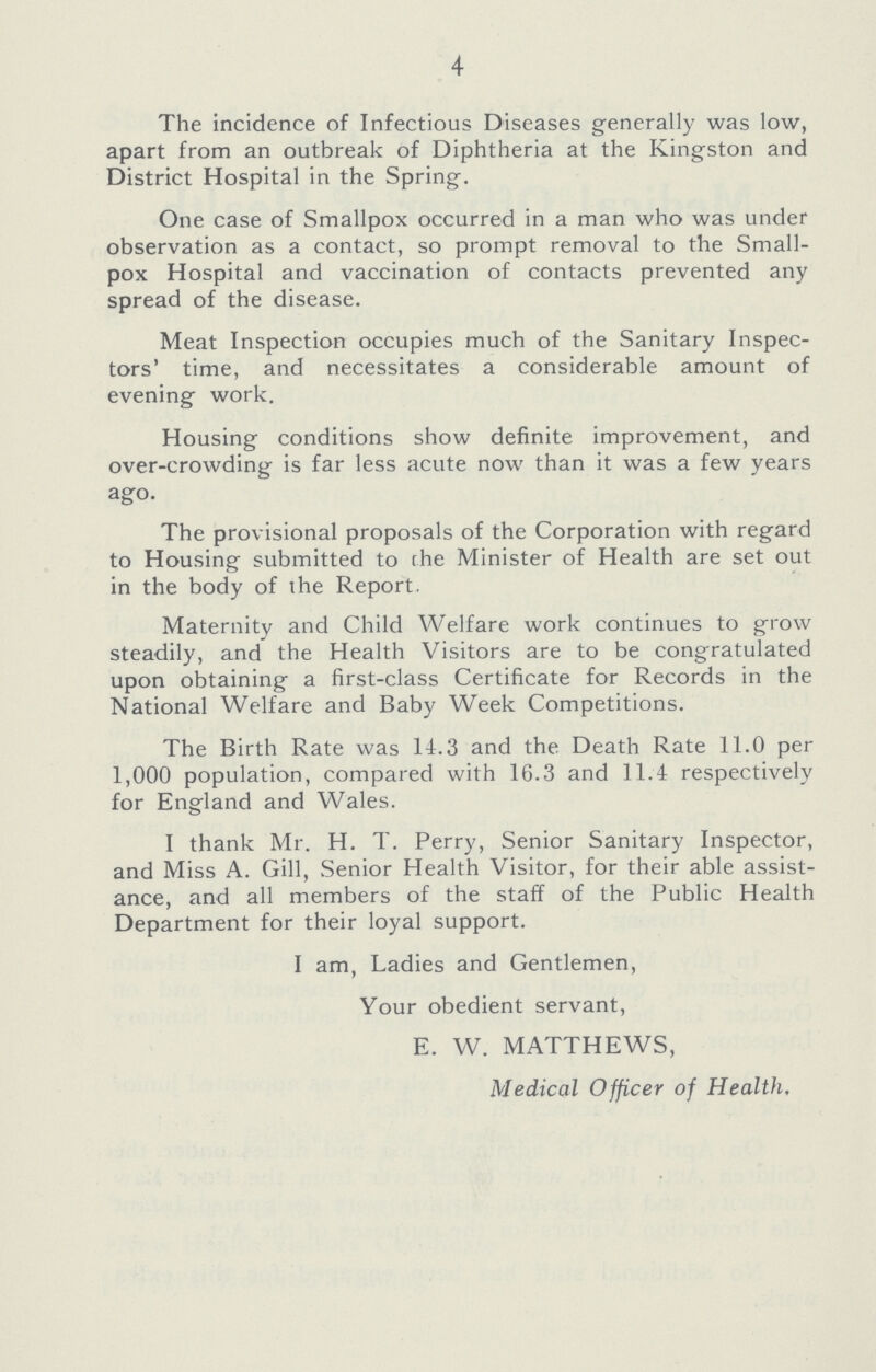 4 The incidence of Infectious Diseases generally was low, apart from an outbreak of Diphtheria at the Kingston and District Hospital in the Spring. One case of Smallpox occurred in a man who was under observation as a contact, so prompt removal to the Small pox Hospital and vaccination of contacts prevented any spread of the disease. Meat Inspection occupies much of the Sanitary Inspec tors' time, and necessitates a considerable amount of evening work. Housing conditions show definite improvement, and over-crowding is far less acute now than it was a few years ago. The provisional proposals of the Corporation with regard to Housing submitted to the Minister of Health are set out in the body of the Report. Maternity and Child Welfare work continues to grow steadily, and the Health Visitors are to be congratulated upon obtaining a first-class Certificate for Records in the National Welfare and Baby Week Competitions. The Birth Rate was 14.3 and the Death Rate 11.0 per 1,000 population, compared with 16.3 and 11.4 respectively for England and Wales. I thank Mr. H. T. Perry, Senior Sanitary Inspector, and Miss A. Gill, Senior Health Visitor, for their able assist ance, and all members of the staff of the Public Health Department for their loyal support. I am, Ladies and Gentlemen, Your obedient servant, E. W. MATTHEWS, Medical Officer of Health.