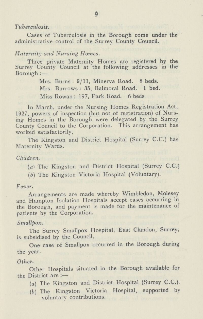 9 Tuberculosis. Cases of Tuberculosis in the Borough come under the administrative control of the Surrey County Council. Maternity and Nursing Homes. Three private Maternity Homes are registered by the Surrey County Council at the following addresses in the Borough:— Mrs. Burns: 9/11, Minerva Road. 8 beds. Mrs. Burrows: 35, Balmoral Road. 1 bed. Miss Rowan: 197, Park Road. 6 beds In March, under the Nursing Homes Registration Act, 1927, powers of inspection (but not of registration) of Nurs ing Homes in the Borough were delegated by the Surrey County Council to the Corporation. This arrangement has worked satisfactorily. The Kingston and District Hospital (Surrey C.C.) has Maternity Wards. Children. (a) The Kingston and District Hospital (Surrey C.C.) (b) The Kingston Victoria Hospital (Voluntary). Fever. Arrangements are made whereby Wimbledon, Molesey and Hampton Isolation Hospitals accept cases occurring in the Borough, and payment is made for the maintenance of patients by the Corporation. Smallpox. The Surrey Smallpox Hospital, East Clandon, Surrey, is subsidised by the Council. One case of Smallpox occurred in the Borough during the year. Other. Other Hospitals situated in the Borough available for the District are:— (a) The Kingston and District Hospital (Surrey C.C.). (b) The Kingston Victoria Hospital, supported by voluntary contributions.