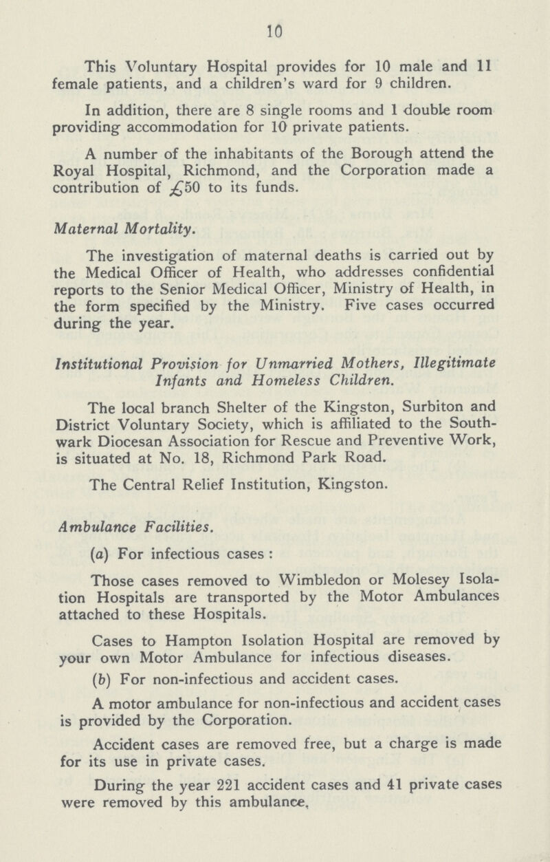 10 This Voluntary Hospital provides for 10 male and 11 female patients, and a children's ward for 9 children. In addition, there are 8 single rooms and 1 double room providing accommodation for 10 private patients. A number of the inhabitants of the Borough attend the Royal Hospital, Richmond, and the Corporation made a contribution of £50 to its funds. Maternal Mortality. The investigation of maternal deaths is carried out by the Medical Officer of Health, who addresses confidential reports to the Senior Medical Officer, Ministry of Health, in the form specified by the Ministry. Five cases occurred during the year. Institutional Provision for Unmarried Mothers, Illegitimate Infants and Homeless Children. The local branch Shelter of the Kingston, Surbiton and District Voluntary Society, which is affiliated to the South wark Diocesan Association for Rescue and Preventive Work, is situated at No. 18, Richmond Park Road. The Central Relief Institution, Kingston. Ambulance Facilities. (a) For infectious cases : Those cases removed to Wimbledon or Molesey Isola tion Hospitals are transported by the Motor Ambulances attached to these Hospitals. Cases to Hampton Isolation Hospital are removed by your own Motor Ambulance for infectious diseases. (b) For non-infectious and accident cases. A motor ambulance for non-infectious and accident cases is provided by the Corporation. Accident cases are removed free, but a charge is made for its use in private cases. During the year 221 accident cases and 41 private cases were removed by this ambulance,