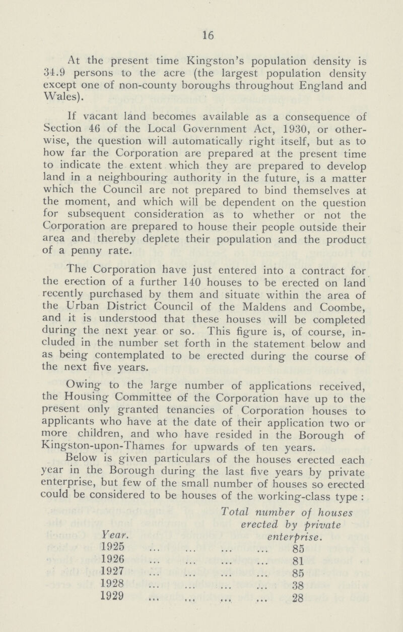 16 At the present time Kingston's population density is 31.9 persons to the acre (the largest population density except one of non-county boroughs throughout England and Wales). If vacant land becomes available as a consequence of Section 46 of the Local Government Act, 1930, or other wise, the question will automatically right itself, but as to how far the Corporation are prepared at the present time to indicate the extent which they are prepared to develop land in a neighbouring authority in the future, is a matter which the Council are not prepared to bind themselves at the moment, and which will be dependent on the question for subsequent consideration as to whether or not the Corporation are prepared to house their people outside their area and thereby deplete their population and the product of a penny rate. The Corporation have just entered into a contract for the erection of a further 140 houses to be erected on land recently purchased by them and situate within the area of the Urban District Council of the Maidens and Coombe, and it is understood that these houses will be completed during the next year or so. This figure is, of course, in cluded in the number set forth in the statement below and as being contemplated to be erected during the course of the next five years. Owing to the large number of applications received, the Housing Committee of the Corporation have up to the present only granted tenancies of Corporation houses to applicants who have at the date of their application two or more children, and who have resided in the Borough of Kintrston-upon-Thames for upwards of ten vears. Below is given particulars of the houses erected each year in the Borough during the last five years by private enterprise, but few of the small number of houses so erected could be considered to be houses of the working-class type : Year. Total number of houses erected by private enterprise. 1925 85 1926 81 1927 85 1928 38 1929 28