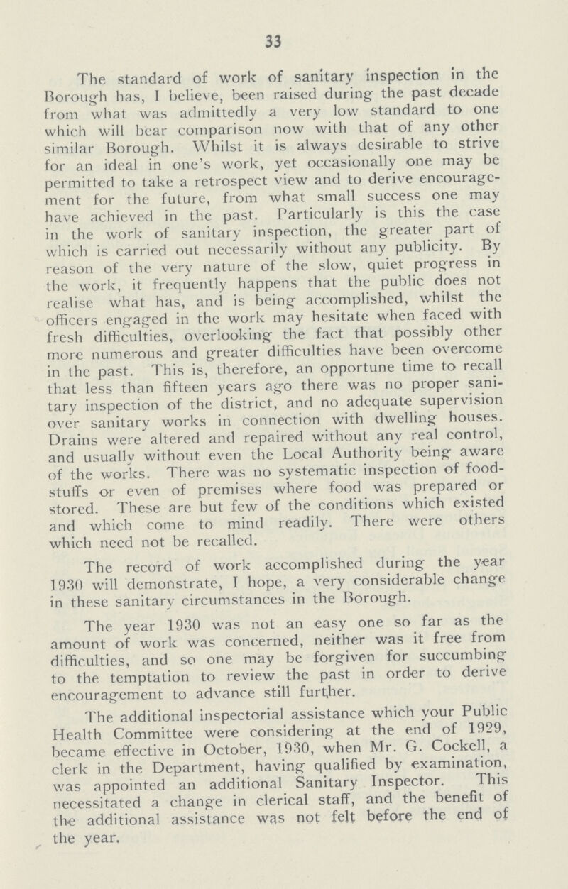 33 The standard of work of sanitary inspection in the Borough has, 1 believe, been raised during the past decade from what was admittedly a very low standard to one which will bear comparison now with that of any other similar Borough. Whilst it is always desirable to strive for an ideal in one's work, yet occasionally one may be permitted to take a retrospect view and to derive encourage ment for the future, from what small success one may have achieved in the past. Particularly is this the case in the work of sanitary inspection, the greater part of which is carried out necessarily without any publicity. By reason of the very nature of the slow, quiet progress in the work, it frequently happens that the public does not realise what has, and is being accomplished, whilst the officers engaged in the work may hesitate when faced with fresh difficulties, overlooking the fact that possibly other more numerous and greater difficulties have been overcome in the past. This is, therefore, an opportune time to recall that less than fifteen years ago there was no proper sani tary inspection of the district, and no adequate supervision over sanitary works in connection with dwelling houses. Drains were altered and repaired without any real control, and usually without even the Local Authority being aware of the works. There was no systematic inspection of food stuffs or even of premises where food was prepared or stored. These are but few of the conditions which existed and which come to mind readily. There were others which need not be recalled. The record of work accomplished during the year 1930 will demonstrate, I hope, a very considerable change in these sanitary circumstances in the Borough. The year 1930 was not an easy one so far as the amount of work was concerned, neither was it free from difficulties, and so one may be forgiven for succumbing to the temptation to review the past in order to derive encouragement to advance still further. The additional inspectorial assistance which your Public Health Committee were considering at the end of 1929, became effective in October, 1930, when Mr. G. Cockell, a clerk in the Department, having qualified by examination, was appointed an additional Sanitary Inspector. This necessitated a change in clerical staff, and the benefit of the additional assistance was not felt before the end of the year.