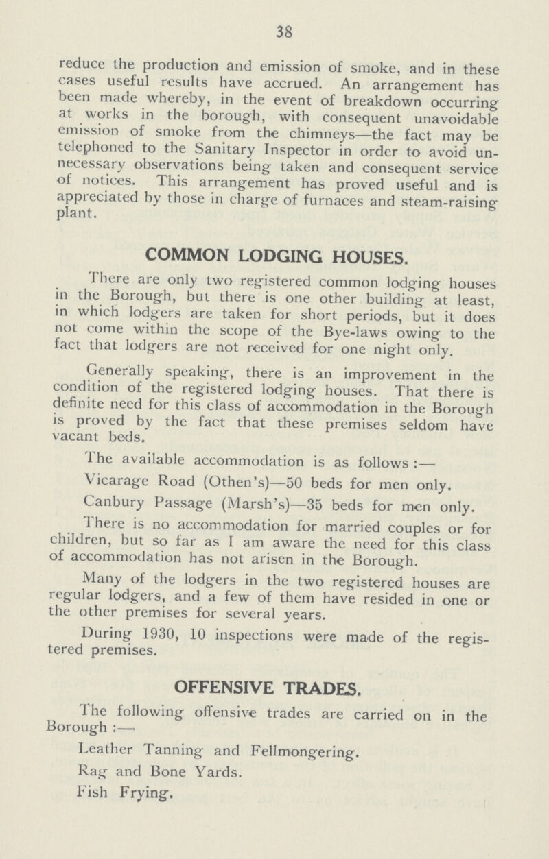 38 reduce the production and emission of smoke, and in these cases useful results have accrued. An arrangement has been made whereby, in the event of breakdown occurring at works in the borough, with consequent unavoidable emission of smoke from the chimneys—the fact may be telephoned to the Sanitary Inspector in order to avoid un necessary observations being taken and consequent service of notices. This arrangement has proved useful and is appreciated by those in charge of furnaces and steam-raising plant. COMMON LODGING HOUSES. There are only two registered common lodging houses in the Borough, but there is one other building at least, in which lodgers are taken for short periods, but it does not come within the scope of the Bye-laws owing to the fact that lodgers are not received for one night only. Generally speaking, there is an improvement in the condition of the registered lodging houses. That there is definite need for this class of accommodation in the Borough is proved by the fact that these premises seldom have vacant beds. The available accommodation is as follows:— Vicarage Road (Othen's)—50 beds for men only. Canbury Passage (Marsh's)—35 beds for men only. There is no accommodation for married couples or for children, but so far as I am aware the need for this class of accommodation has not arisen in the Borough. Many of the lodgers in the two registered houses are regular lodgers, and a few of them have resided in one or the other premises for several years. During 1930, 10 inspections were made of the regis tered premises. OFFENSIVE TRADES. The following offensive trades are carried on in the Borough:— Leather Tanning and Fellmongering. Rag and Bone Yards. Fish Frying.