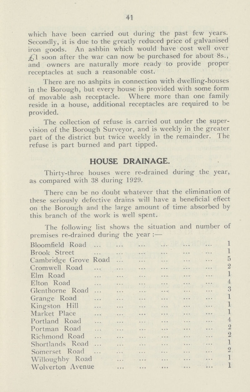 41 which have been carried out during the past few years. Secondly, it is due to the greatly reduced price of galvanised iron goods. An ashbin which would have cost well over soon after the war can now be purchased for about 8s., and owners are naturally more ready to provide proper receptacles at such a reasonable cost. There are no ashpits in connection with dwelling-houses in the Borough, but every house is provided with some form of movable ash receptacle. Where more than one family reside in a house, additional receptacles are required to be provided. The collection of refuse is carried out under the super vision of the Borough Surveyor, and is weekly in the greater part of the district but twice weekly in the remainder. The refuse is part burned and part tipped. HOUSE DRAINAGE. Thirty-three houses were re-drained during the year, as compared with 38 during 1929. There can be no doubt whatever that the elimination of these seriously defective drains will have a beneficial effect on the Borough and the large amount of time absorbed by this branch of the work is well spent. The following list shows the situation and number of premises re-drained during the year:— Bloomfield Road 1 Brook Street 1 Cambridge Grove Road 5 Cromwell Road 2 Elm Road 1 Elton Road 4 Glenthorne Road 3 Grange Road 1 Kingston Hill 1 Market Place 1 Portland Road 4 Portman Road 2 Richmond Road 2 Shortlands Road 1 Somerset Road 2 Willoughby Road 1 Wolverton Avenue 1