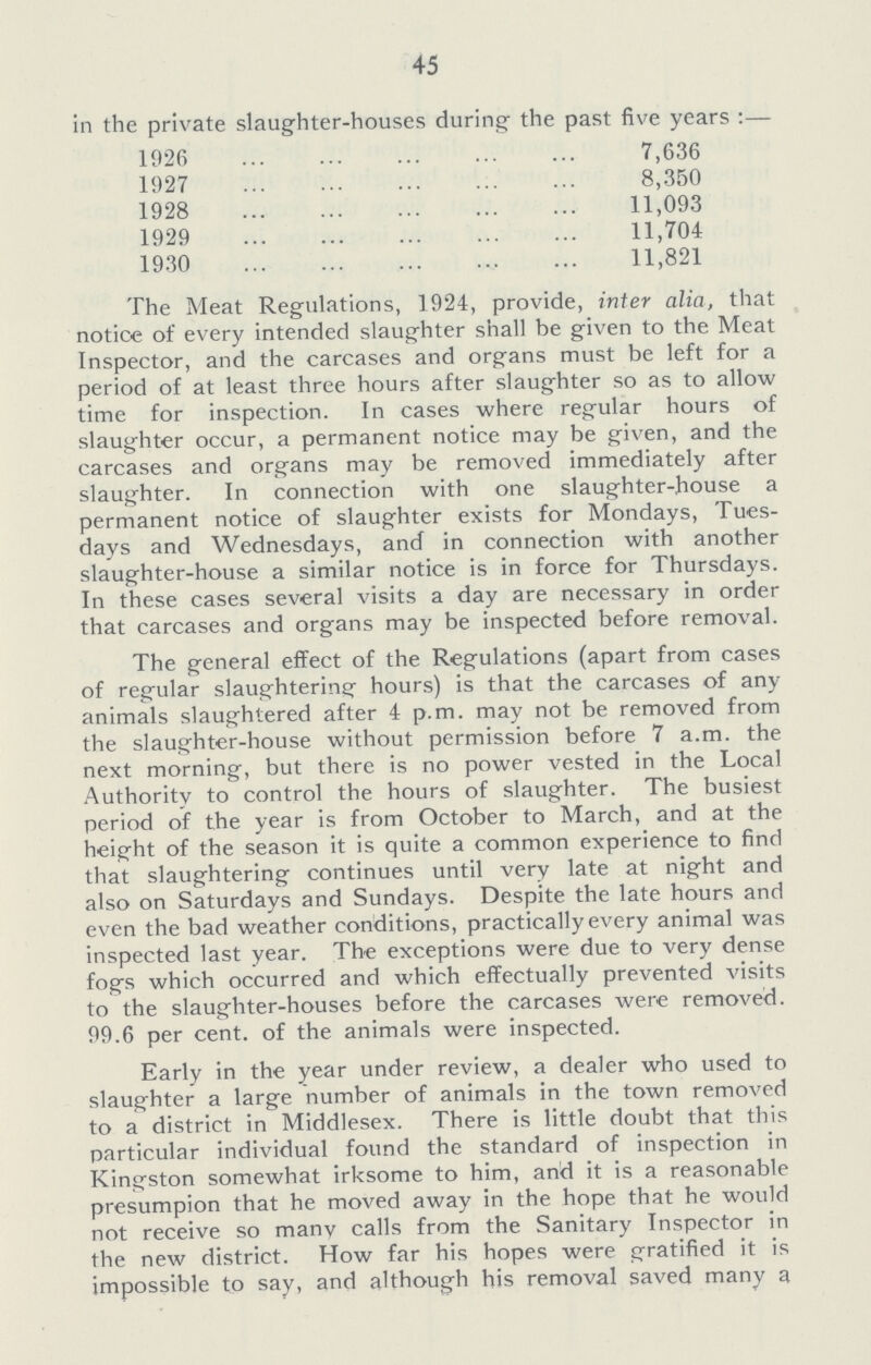 45 in the private slaughter-houses during the past five years:— 1926 7,636 1927 8,350 1928 11,093 1929 11,704 1930 11,821 The Meat Regulations, 1924, provide, inter alia, that notice of every intended slaughter shall be given to the Meat Inspector, and the carcases and organs must be left for a period of at least three hours after slaughter so as to allow time for inspection. In cases where regular hours of slaughter occur, a permanent notice may be given, and the carcases and organs may be removed immediately after slaughter. In connection with one slaughter-house a permanent notice of slaughter exists for Mondays, Tues days and Wednesdays, and in connection with another slaughter-house a similar notice is in force for Thursdays. In these cases several visits a day are necessary in order that carcases and organs may be inspected before removal. The general effect of the Regulations (apart from cases of regular slaughtering hours) is that the carcases of any animals slaughtered after 4 p.m. may not be removed from the slaughter-house without permission before 7 a.m. the next morning, but there is no power vested in the Local Authority to control the hours of slaughter. The busiest period of the year is from October to March, and at the height of the season it is quite a common experience to find that slaughtering continues until very late at night and also on Saturdays and Sundays. Despite the late hours and even the bad weather conditions, practically every animal was inspected last year. The exceptions were due to very dense fogs which occurred and which effectually prevented visits to the slaughter-houses before the carcases were removed. 99.6 per cent, of the animals were inspected. Early in the year under review, a dealer who used to slaughter a large number of animals in the town removed to a district in Middlesex. There is little doubt that this particular individual found the standard of inspection in Kingston somewhat irksome to him, and it is a reasonable presumpion that he moved away in the hope that he would not receive so many calls from the Sanitary Inspector in the new district. How far his hopes were gratified it is impossible to say, and although his removal saved many a