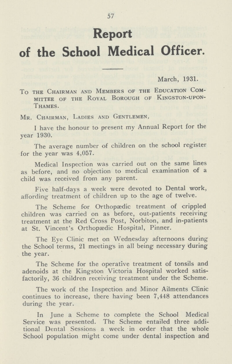 57 Report of the School Medical Officer. March, 1931. To the Chairman and Members of the Education Com mittee of the Royal Borough of Kingston-upon- Thames. Mr. Chairman, Ladies and Gentlemen, I have the honour to present my Annual Report for the year 1930. The average number of children on the school register for the year was 4,057. Medical Inspection was carried out on the same lines as before, and no objection to medical examination of a child was received from any parent. Five half-days a week were devoted to Dental work, affording treatment of children up to the age of twelve. The Scheme for Orthopaedic treatment of crippled children was carried on as before, out-patients receiving treatment at the Red Cross Post, Norbiton, and in-patients at St. Vincent's Orthopaedic Hospital, Pinner. The Eye Clinic met on Wednesday afternoons during the School terms, 21 meetings in all being necessary during the year. The Scheme for the operative treatment of tonsils and adenoids at the Kingston Victoria Hospital worked satis factorily, 36 children receiving treatment under the Scheme. The work of the Inspection and Minor Ailments Clinic continues to increase, there having been 7,448 attendances during the year. In June a Scheme to complete the School Medical Service was presented. The Scheme entailed three addi tional Dental Sessions a week in order that the whole School population might come under dental inspection and