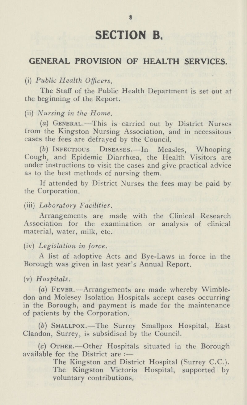 8 SECTION B, GENERAL PROVISION OF HEALTH SERVICES. (i) Public Health Officers. The Staff of the Public Health Department is set out at the beginning of the Report. (ii) Nursing in the Hume. (a) General.—This is carried out by District Nurses from the Kingston Nursing Association, and in necessitous cases the fees are defrayed by the Council. (b) Infectious Diseases.—In Measles, Whooping Cough, and Epidemic Diarrhoea, the Health Visitors are under instructions to visit the cases and give practical advice as to the best methods of nursing them. If attended by District Nurses the fees may be paid by the Corporation. (iii) Laboratory Facilities. Arrangements are made with the Clinical Research Association for the examination or analysis of clinical material, water, milk, etc. (iv) Legislation in force. A list of adoptive Acts and Bye-Laws in force in the Borough was given in last year's Annual Report. (v) Hospitals. (a) Fever.—Arrangements are made whereby Wimble don and Molesey Isolation Hospitals accept cases occurring in the Borough, and payment is made for the maintenance of patients by the Corporation. (b) Smallpox.—The Surrey Smallpox Hospital, East Clandon, Surrey, is subsidised by the Council. (c) Other.—Other Hospitals situated in the Borough available for the District are:— The Kingston and District Hospital (Surrey C.C.). The Kingston Victoria Hospital, supported by voluntary contributions.