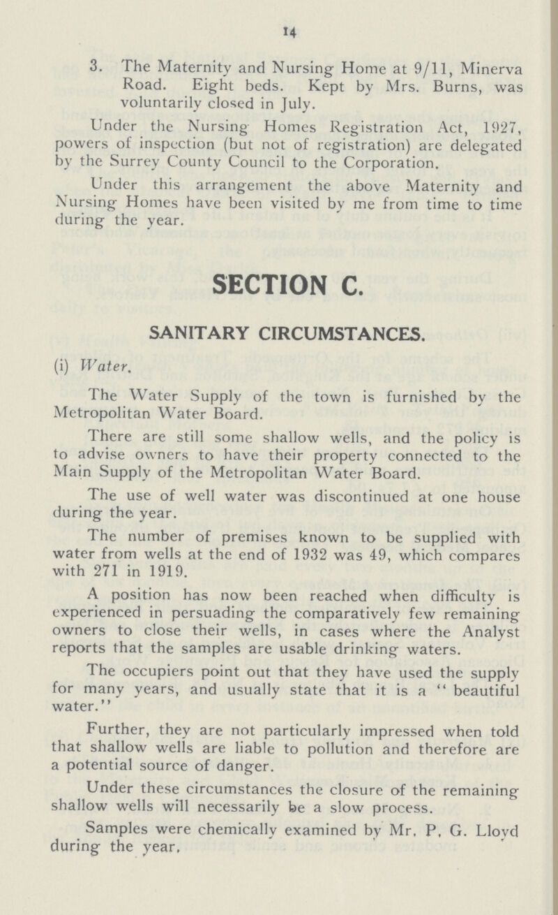 14 3. The Maternity and Nursing Home at 9/11, Minerva Road. Eight beds. Kept by Mrs. Burns, was voluntarily closed in July. Under the Nursing Homes Registration Act, 1927, powers of inspection (but not of registration) are delegated by the Surrey County Council to the Corporation. Under this arrangement the above Maternity and Nursing Homes have been visited by me from time to time during the year. SECTION C. SANITARY CIRCUMSTANCES. (i) Water. The Water Supply of the town is furnished by the Metropolitan Water Board. There are still some shallow wells, and the policy is to advise owners to have their property connected to the Main Supply of the Metropolitan Water Board. The use of well water was discontinued at one house during the year. The number of premises known to be supplied with water from wells at the end of 1932 was 49, which compares with 271 in 1919. A position has now been reached when difficulty is experienced in persuading the comparatively few remaining owners to close their wells, in cases where the Analyst reports that the samples are usable drinking waters. The occupiers point out that they have used the supply for many years, and usually state that it is a  beautiful water. Further, they are not particularly impressed when told that shallow wells are liable to pollution and therefore are a potential source of danger. Under these circumstances the closure of the remaining shallow wells will necessarily be a slow process. Samples were chemically examined by Mr, P. G. Lloyd during the year.