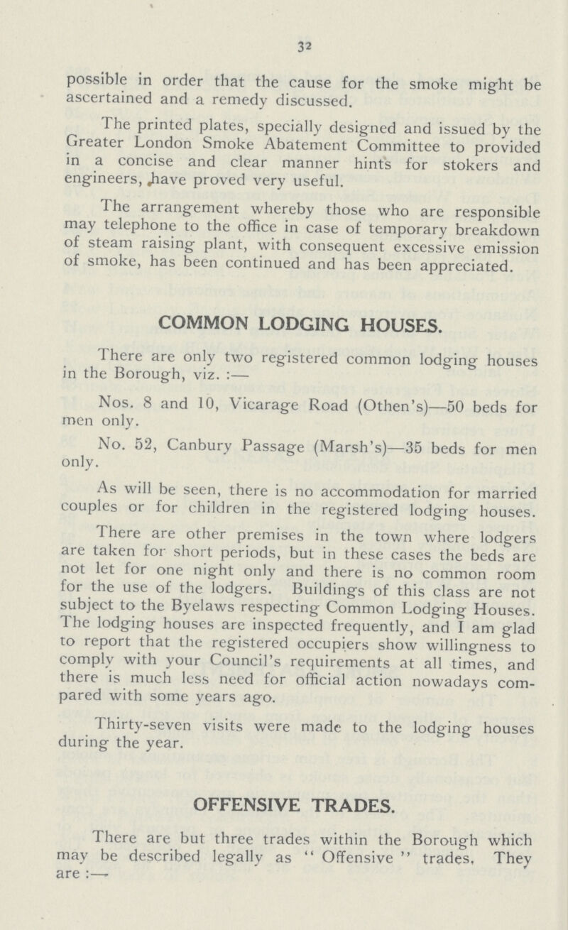 32 possible in order that the cause for the smoke might be ascertained and a remedy discussed. The printed plates, specially designed and issued by the Greater London Smoke Abatement Committee to provided in a concise and clear manner hint's for stokers and engineers, have proved very useful. The arrangement whereby those who are responsible may telephone to the office in case of temporary breakdown of steam raising plant, with consequent excessive emission of smoke, has been continued and has been appreciated. COMMON LODGING HOUSES. There are only two registered common lodging houses in the Borough, viz. :— Nos. 8 and 10, Vicarage Road (Othen's)—50 beds for men only. No. 52, Canbury Passage (Marsh's)—35 beds for men only. As will be seen, there is no accommodation for married couples or for children in the registered lodging houses. There are other premises in the town where lodgers are taken for short periods, but in these cases the beds are not let for one night only and there is no common room for the use of the lodgers. Buildings of this class are not subject to the Byelaws respecting Common Lodging Houses. The lodging houses are inspected frequently, and I am glad to report that the registered occupiers show willingness to comply with your Council's requirements at all times, and there is much less need for official action nowadays com pared with some years ago. Thirty-seven visits were made to the lodging houses during the year. OFFENSIVE TRADES. There are but three trades within the Borough which may be described legally as  Offensive  trades. They are :—