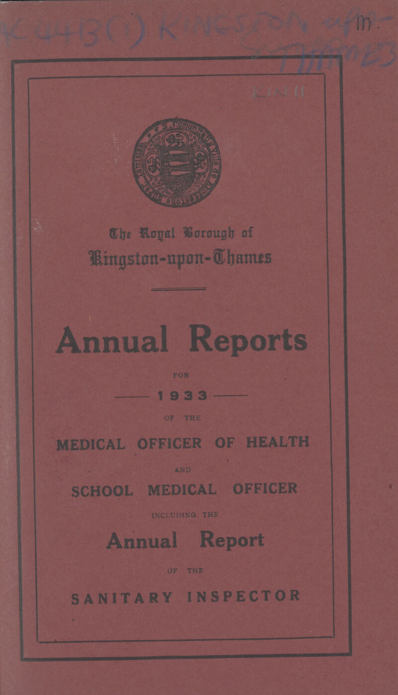 K4413 (1) Kingston up2 KIN 11 Annual Reports FOR — 1 9 3 3 — OF THE MEDICAL OFFICER OF HEALTH AND SCHOOL MEDICAL OFFICER INCLUDING THE Annual Report OF THE SANITARY INSPECTOR The Royal Borough of Kingston-upon-Thames