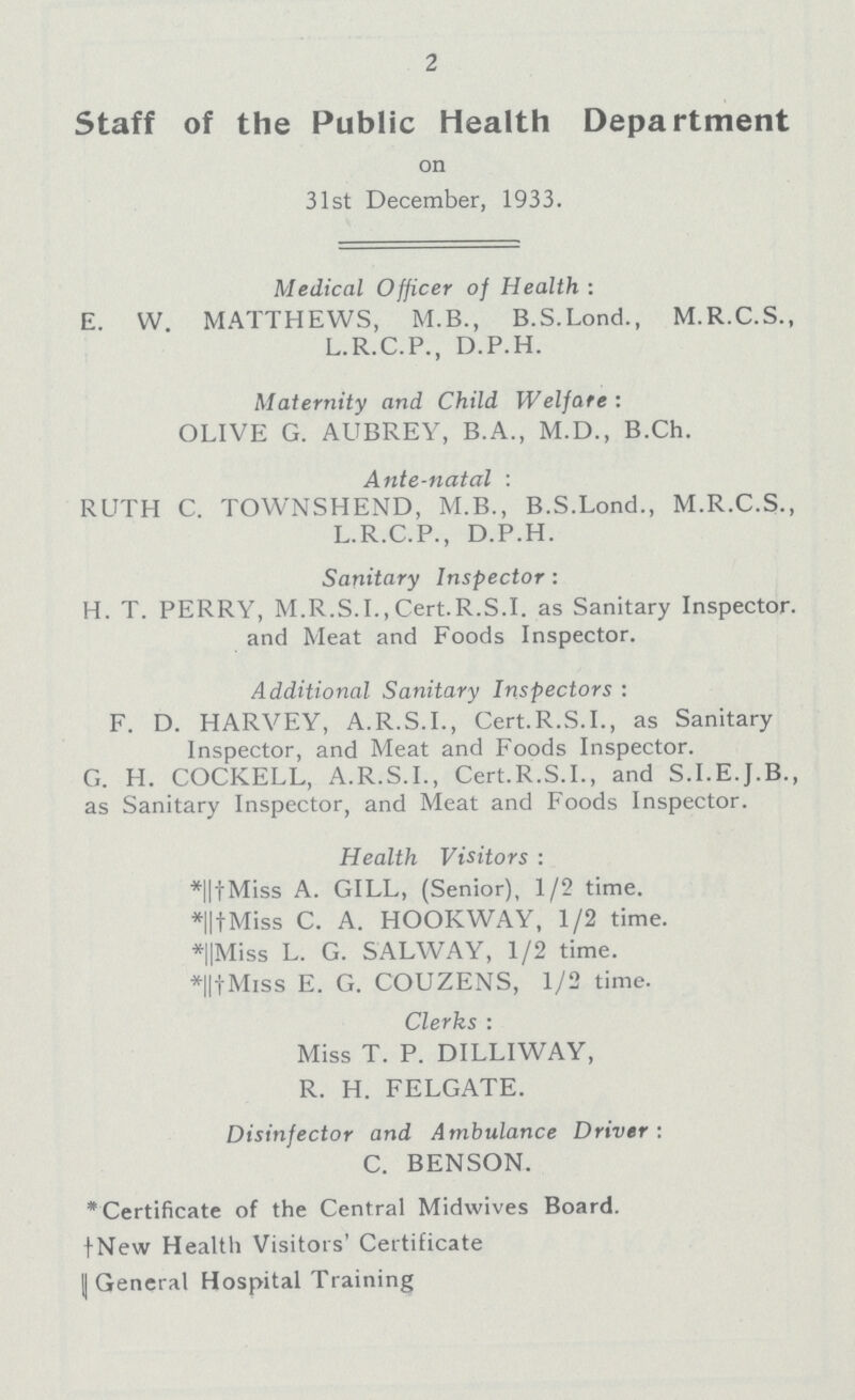 2 Staff of the Public Health Department on 31st December, 1933. Medical Officer of Health: E. W. MATTHEWS, M.B., B.S.Lond., M.R.C.S., L.R.C.P., D.P.H. Maternity and Child Welfare: OLIVE G. AUBREY, B.A., M.D., B.Ch. Ante-natal: RUTH C. TOWNSHEND, M.B., B.S.Lond., M.R.C.S., L.R.C.P., D.P.H. Sanitary Inspector: H. T. PERRY, M.R.S.I., Cert.R.S.I, as Sanitary Inspector, and Meat and Foods Inspector. Additional Sanitary Inspectors: F. D. HARVEY, A.R.S.I., Cert.R.S.I., as Sanitary Inspector, and Meat and Foods Inspector. G. H. COCKELL, A.R.S.I., Cert.R.S.I., and S.I.E.J.B., as Sanitary Inspector, and Meat and Foods Inspector. Health Visitors: *||†Miss A. GILL, (Senior), 1/2 time. *||†Miss C. A. HOOKWAY, 1/2 time. *||Miss L. G. SALWAY, 1/2 time. *||†Miss E. G. COUZENS, 1/2 time. Clerks: Miss T. P. DILLIWAY, R. H. FELGATE. Disinfector and Ambulance Driver: C. BENSON. *Certificate of the Central Midwives Board. †New Health Visitors' Certificate || General Hospital Training