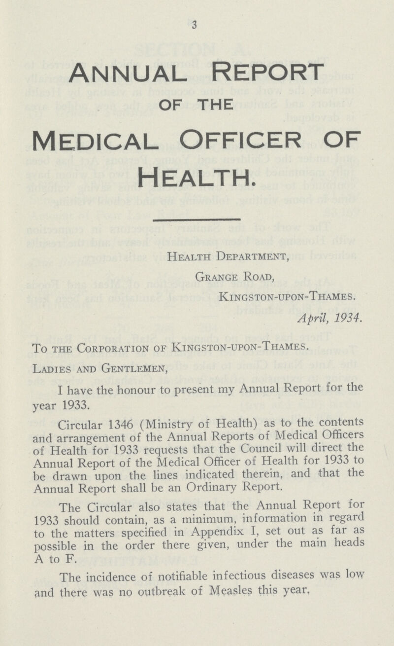 3 Annual Report OF THE Medical Officer of Health. Health Department, Grange Road, Kingston-upon-Thames. April, 1934. To the Corporation of Kingston-upon-Thames. Ladies and Gentlemen, I have the honour to present my Annual Report for the year 1933. Circular 1346 (Ministry of Health) as to the contents and arrangement of the Annual Reports of Medical Officers of Health for 1933 requests that the Council will direct the Annual Report of the Medical Officer of Health for 1933 to be drawn upon the lines indicated therein, and that the Annual Report shall be an Ordinary Report. The Circular also states that the Annual Report for 1933 should contain, as a minimum, information in regard to the matters specified in Appendix I, set out as far as possible in the order there given, under the main heads A to F. The incidence of notifiable infectious diseases was low and there was no outbreak of Measles this year.