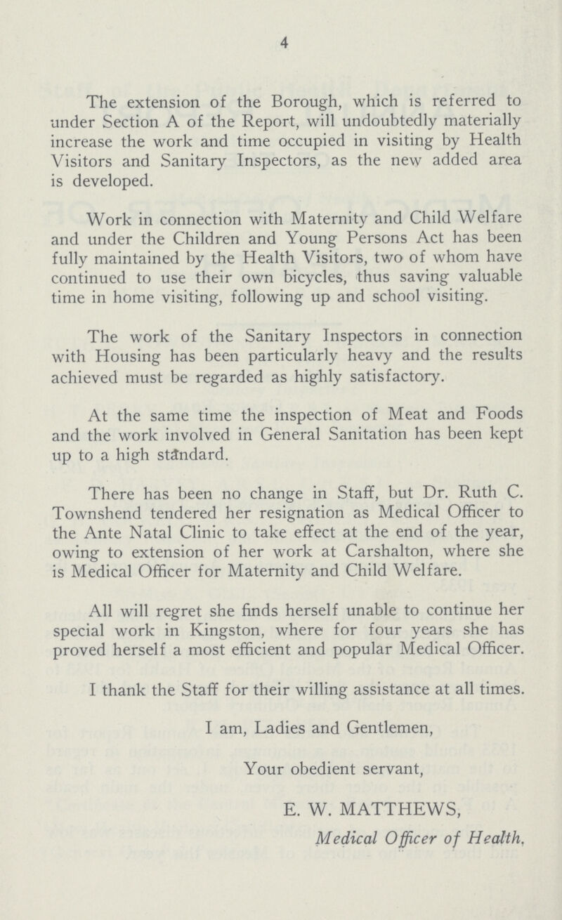 4 The extension of the Borough, which is referred to under Section A of the Report, will undoubtedly materially increase the work and time occupied in visiting by Health Visitors and Sanitary Inspectors, as the new added area is developed. Work in connection with Maternity and Child Welfare and under the Children and Young Persons Act has been fully maintained by the Health Visitors, two of whom have continued to use their own bicycles, thus saving valuable time in home visiting, following up and school visiting. The work of the Sanitary Inspectors in connection with Housing has been particularly heavy and the results achieved must be regarded as highly satisfactory. At the same time the inspection of Meat and Foods and the work involved in General Sanitation has been kept up to a high standard. There has been no change in Staff, but Dr. Ruth C. Townshend tendered her resignation as Medical Officer to the Ante Natal Clinic to take effect at the end of the year, owing to extension of her work at Carshalton, where she is Medical Officer for Maternity and Child Welfare. All will regret she finds herself unable to continue her special work in Kingston, where for four years she has proved herself a most efficient and popular Medical Officer. I thank the Staff for their willing assistance at all times. I am, Ladies and Gentlemen, Your obedient servant, E. W. MATTHEWS, Medical Officer of Health.
