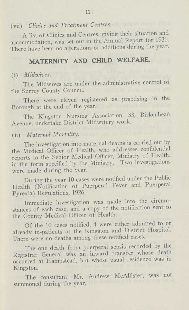 11 (vii) Clinics and Treatment Centres. A list of Clinics and Centres, giving their situation and accommodation, was set out in the Annual Report for 1931. There have been no alterations or additions during the year. MATERNITY AND CHILD WELFARE. (i) Midwives. The Midwives are under the administrative control of the Surrey County Council. There were eleven registered as practising in the Borough at the end of the year. The Kingston Nursing Association, 33, Birkenhead Avenue, undertake District Midwifery work. (ii) Maternal Mortality. The investigation into maternal deaths is carried out by the Medical Officer of Health, who addresses confidential reports to the Senior Medical Officer, Ministry of Health, in the form specified by the Ministry. Two investigations were made during the year. During the year 10 cases were notified under the Public Health (Notification of Puerperal Fever and Puerperal Pyrexia) Regulations, 1926. Immediate investigation was made into the circum stances of each case, and a copy of the notification sent to the County Medical Officer of Health. Of the 10 cases notified, 4 were either admitted to or already in-patients at the Kingston and District Hospital. There were no deaths among these notified cases. The one death from puerperal sepsis recorded by the Registrar General was an inward transfer whose death occurred at Hampstead, but whose usual residence was in Kingston. The consultant, Mr. Andrew McAllister, was not summoned during the year.