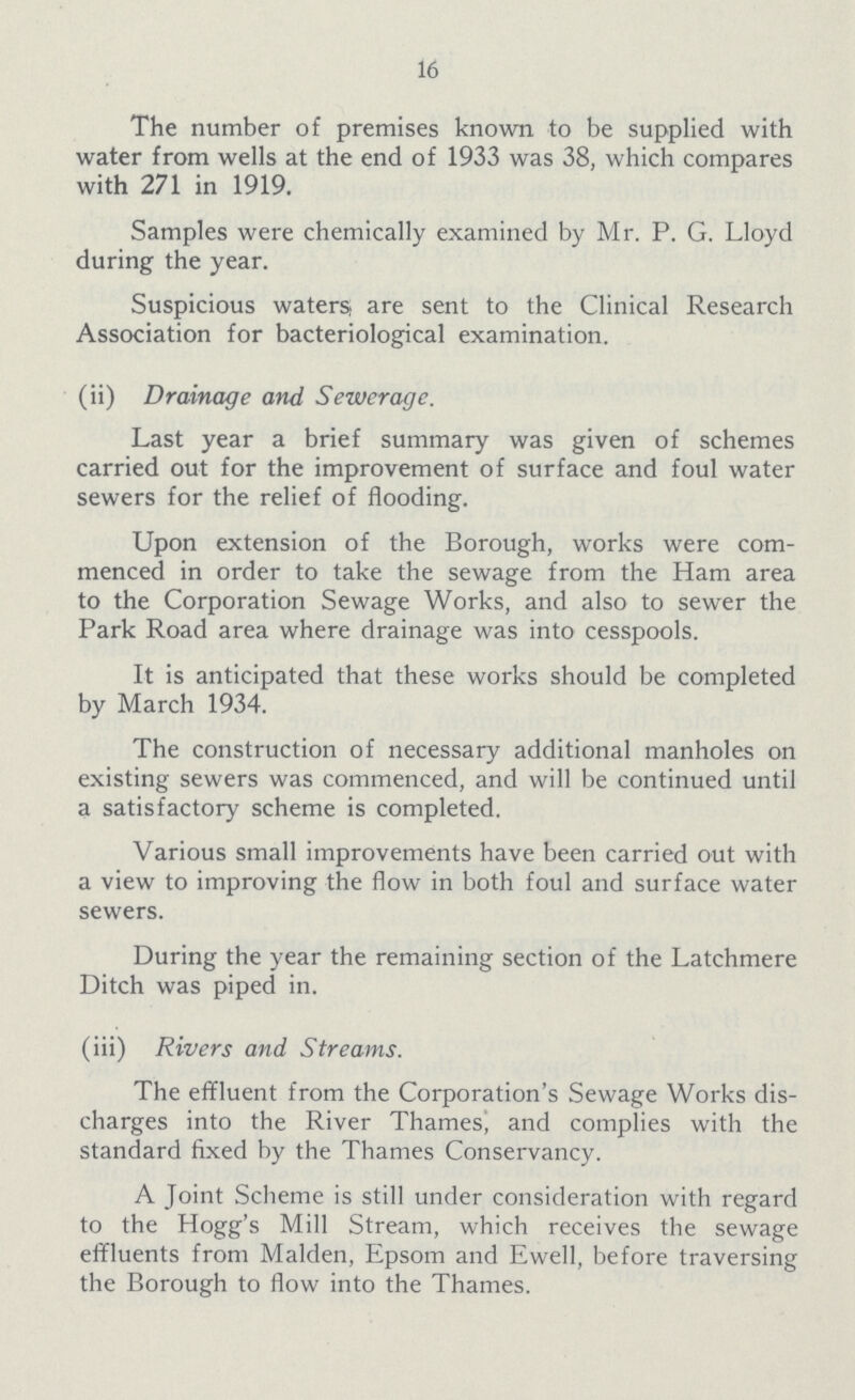 16 The number of premises known to be supplied with water from wells at the end of 1933 was 38, which compares with 271 in 1919. Samples were chemically examined by Mr. P. G. Lloyd during the year. Suspicious waters, are sent to the Clinical Research Association for bacteriological examination. (ii) Drainage and Sewerage. Last year a brief summary was given of schemes carried out for the improvement of surface and foul water sewers for the relief of flooding. Upon extension of the Borough, works were com menced in order to take the sewage from the Ham area to the Corporation Sewage Works, and also to sewer the Park Road area where drainage was into cesspools. It is anticipated that these works should be completed by March 1934. The construction of necessary additional manholes on existing sewers was commenced, and will be continued until a satisfactory scheme is completed. Various small improvements have been carried out with a view to improving the flow in both foul and surface water sewers. During the year the remaining section of the Latchmere Ditch was piped in. (iii) Rivers and Streams. The effluent from the Corporation's Sewage Works dis charges into the River Thames, and complies with the standard fixed by the Thames Conservancy. A Joint Scheme is still under consideration with regard to the Hogg's Mill Stream, which receives the sewage effluents from Maiden, Epsom and Ewell, before traversing the Borough to flow into the Thames.