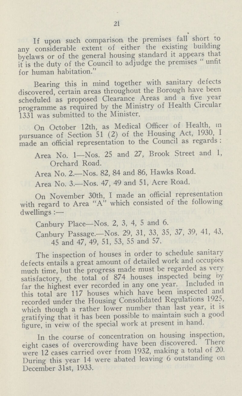21 If upon such comparison the premises fall short to any considerable extent of either the existing building byelaws or of the general housing standard it appears that it is the duty of the Council to adjudge the premises unfit for human habitation. Bearing this in mind together with sanitary defects discovered, certain areas throughout the Borough have been scheduled as proposed Clearance Areas and a five year programme as required by the Ministry of Health Circular 1331 was submitted to the Minister. On October 12th, as Medical Officer of Health, in pursuance of Section 51 (2) of the Housing Act, 1930, I made an official representation to the Council as regards : Area No. 1—Nos. 25 and 27, Brook Street and 1, Orchard Road. Area No. 2.—Nos. 82, 84 and 86, Hawks Road. Area No. 3.—Nos. 47, 49 and 51, Acre Road. On November 30th, I made an official representation with regard to Area A which consisted of the following dwellings :— Canbury Place—Nos. 2, 3, 4, 5 and 6. Canbury Passage.—Nos. 29, 31, 33, 35, 37, 39, 41, 43, 45 and 47, 49, 51, 53, 55 and 57. The inspection of houses in order to schedule sanitary defects entails a great amount of detailed work and occupies much time, but the progress made must be regarded as very satisfactory, the total of 874 houses inspected being by far the highest ever recorded in any one year. Included in this total are 117 houses which have been inspected and recorded under the Housing Consolidated Regulations 1925, which though a rather lower number than last year, it is gratifying that it has been possible to maintain such a good figure, in veiw of the special work at present in hand. In the course of concentration on housing inspection, eight cases of overcrowding have been discovered. There were 12 cases carried over from 1932, making a total of 20. During this year 14 were abated leaving 6 outstanding on December 31st, 1933.