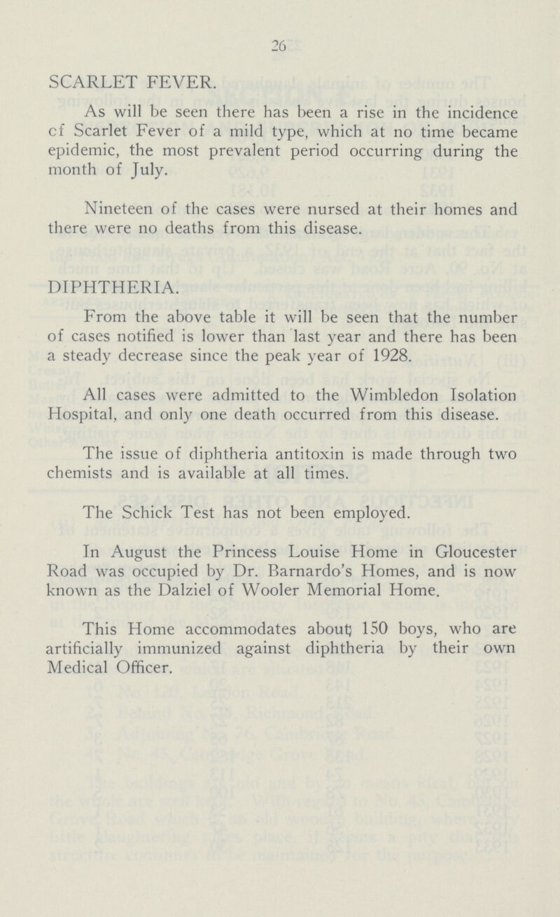 26 SCARLET FEVER. As will be seen there has been a rise in the incidence cf Scarlet Fever of a mild type, which at no time became epidemic, the most prevalent period occurring during the month of July. Nineteen of the cases were nursed at their homes and there were no deaths from this disease. DIPHTHERIA. From the above table it will be seen that the number of cases notified is lower than last year and there has been a steady decrease since the peak year of 1928. All cases were admitted to the Wimbledon Isolation Hospital, and only one death occurred from this disease. The issue of diphtheria antitoxin is made through two chemists and is available at all times. The Schick Test has not been employed. In August the Princess Louise Home in Gloucester Road was occupied by Dr. Barnardo's Homes, and is now known as the Dalziel of Wooler Memorial Home. This Home accommodates about 150 boys, who are artificially immunized against diphtheria by their own Medical Officer.