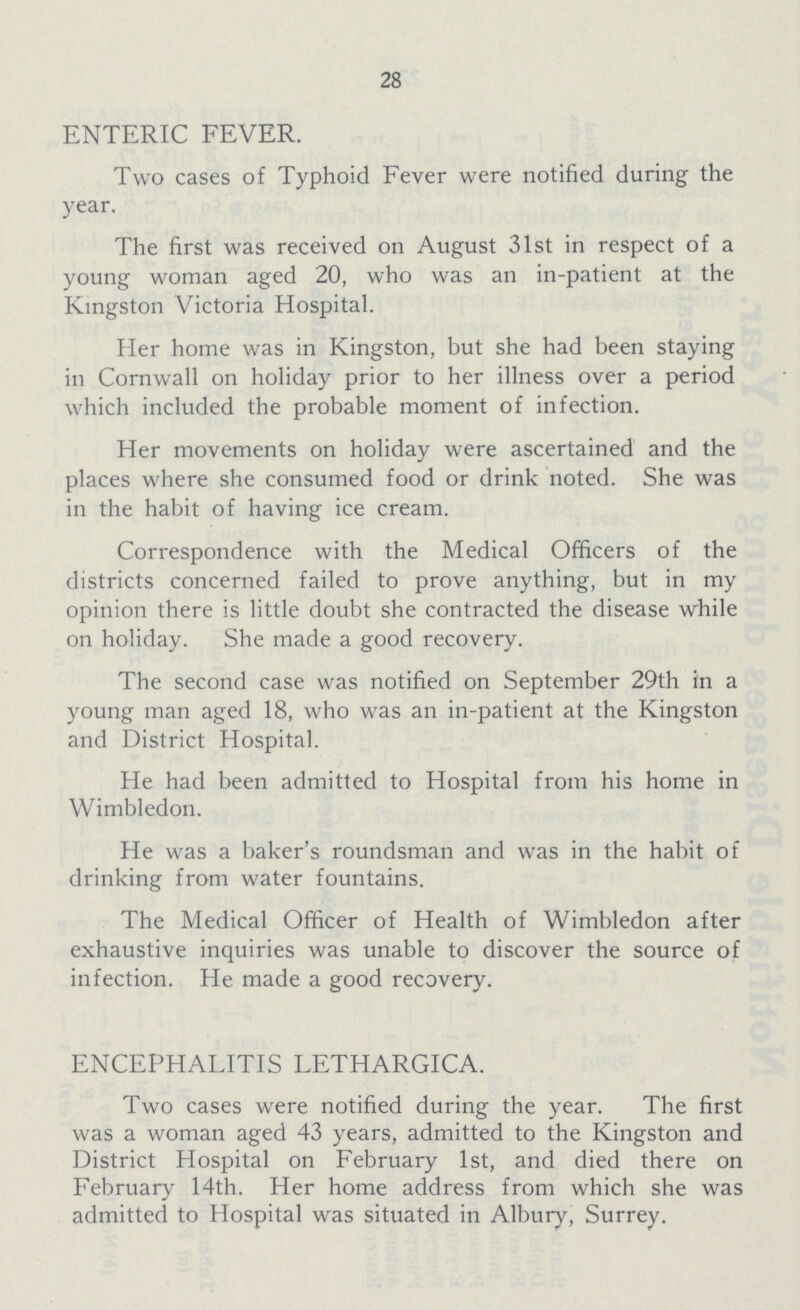 28 ENTERIC FEVER. Two cases of Typhoid Fever were notified during the year. The first was received on August 31st in respect of a young woman aged 20, who was an in-patient at the Kingston Victoria Hospital. Her home was in Kingston, but she had been staying in Cornwall on holiday prior to her illness over a period which included the probable moment of infection. Her movements on holiday were ascertained and the places where she consumed food or drink noted. She was in the habit of having ice cream. Correspondence with the Medical Officers of the districts concerned failed to prove anything, but in my opinion there is little doubt she contracted the disease while on holiday. She made a good recovery. The second case was notified on September 29th in a young man aged 18, who was an in-patient at the Kingston and District Hospital. He had been admitted to Hospital from his home in Wimbledon. He was a baker's roundsman and was in the habit of drinking from water fountains. The Medical Officer of Health of Wimbledon after exhaustive inquiries was unable to discover the source of infection. He made a good recovery. ENCEPHALITIS LETHARGICA. Two cases were notified during the year. The first was a woman aged 43 years, admitted to the Kingston and District Hospital on February 1st, and died there on February 14th. Her home address from which she was admitted to Hospital was situated in Albury, Surrey.