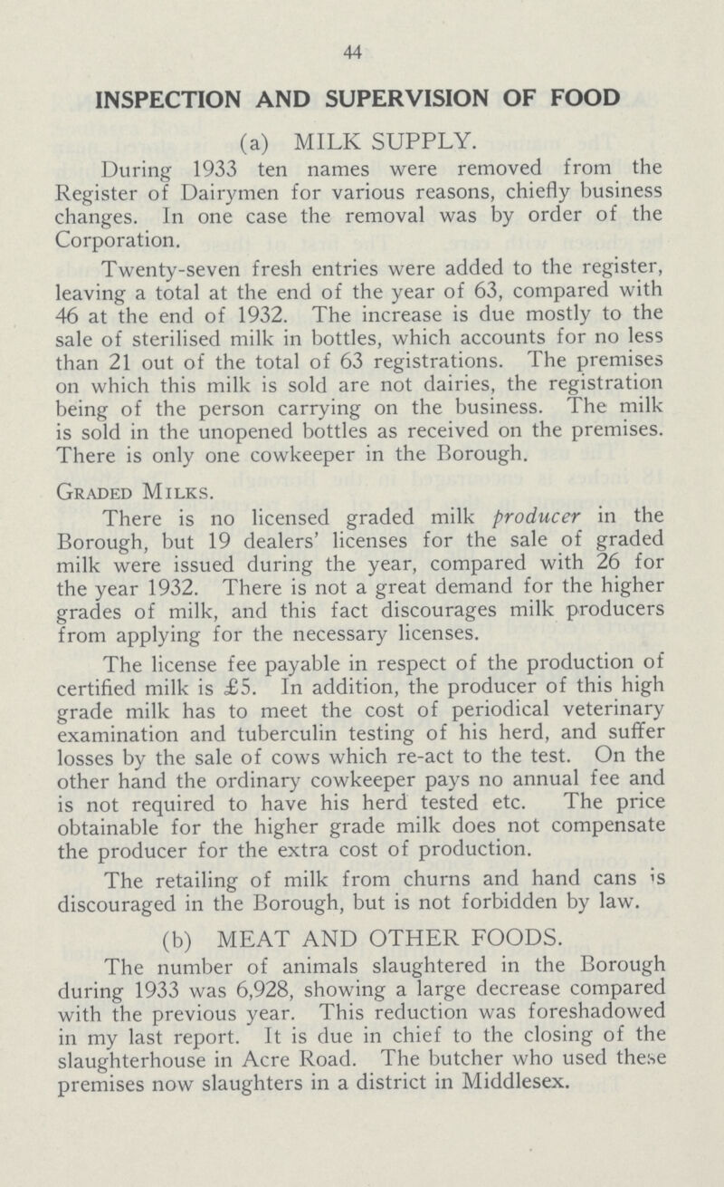 44 INSPECTION AND SUPERVISION OF FOOD (a) MILK SUPPLY. During 1933 ten names were removed from the Register of Dairymen for various reasons, chiefly business changes. In one case the removal was by order of the Corporation. Twenty-seven fresh entries were added to the register, leaving a total at the end of the year of 63, compared with 46 at the end of 1932. The increase is due mostly to the sale of sterilised milk in bottles, which accounts for no less than 21 out of the total of 63 registrations. The premises on which this milk is sold are not dairies, the registration being of the person carrying on the business. The milk is sold in the unopened bottles as received on the premises. There is only one cowkeeper in the Borough. Graded Milks. There is no licensed graded milk producer in the Borough, but 19 dealers' licenses for the sale of graded milk were issued during the year, compared with 26 for the year 1932. There is not a great demand for the higher grades of milk, and this fact discourages milk producers from applying for the necessary licenses. The license fee payable in respect of the production of certified milk is £5. In addition, the producer of this high grade milk has to meet the cost of periodical veterinary examination and tuberculin testing of his herd, and suffer losses by the sale of cows which re-act to the test. On the other hand the ordinary cowkeeper pays no annual fee and is not required to have his herd tested etc. The price obtainable for the higher grade milk does not compensate the producer for the extra cost of production. The retailing of milk from churns and hand cans is discouraged in the Borough, but is not forbidden by law. (b) MEAT AND OTHER FOODS. The number of animals slaughtered in the Borough during 1933 was 6,928, showing a large decrease compared with the previous year. This reduction was foreshadowed in my last report. It is due in chief to the closing of the slaughterhouse in Acre Road. The butcher who used these premises now slaughters in a district in Middlesex.