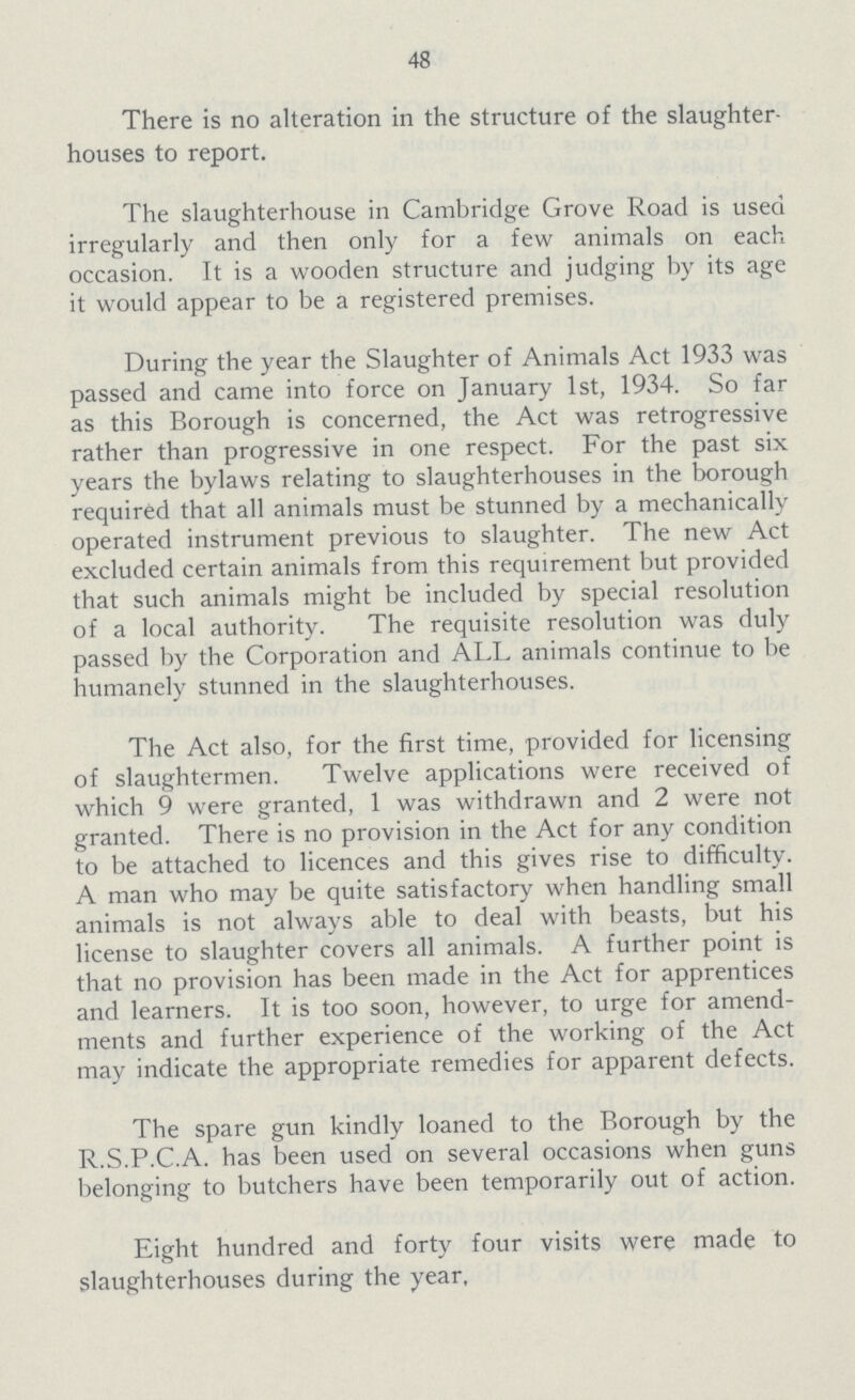 48 There is no alteration in the structure of the slaughter houses to report. The slaughterhouse in Cambridge Grove Road is used irregularly and then only for a few animals on each occasion. It is a wooden structure and judging by its age it would appear to be a registered premises. During the year the Slaughter of Animals Act 1933 was passed and came into force on January 1st, 1934. So far as this Borough is concerned, the Act was retrogressive rather than progressive in one respect. For the past six years the bylaws relating to slaughterhouses in the borough required that all animals must be stunned by a mechanically operated instrument previous to slaughter. The new Act excluded certain animals from this requirement but provided that such animals might be included by special resolution of a local authority. The requisite resolution was duly passed by the Corporation and ALL animals continue to be humanely stunned in the slaughterhouses. The Act also, for the first time, provided for licensing of slaughtermen. Twelve applications were received of which 9 were granted, 1 was withdrawn and 2 were not granted. There is no provision in the Act for any condition to be attached to licences and this gives rise to difficulty. A man who may be quite satisfactory when handling small animals is not always able to deal with beasts, but his license to slaughter covers all animals. A further point is that no provision has been made in the Act for apprentices and learners. It is too soon, however, to urge for amend ments and further experience of the working of the Act may indicate the appropriate remedies for apparent defects. The spare gun kindly loaned to the Borough by the R.S.P.C.A. has been used on several occasions when guns belonging to butchers have been temporarily out of action. Eight hundred and forty four visits were made to slaughterhouses during the year,