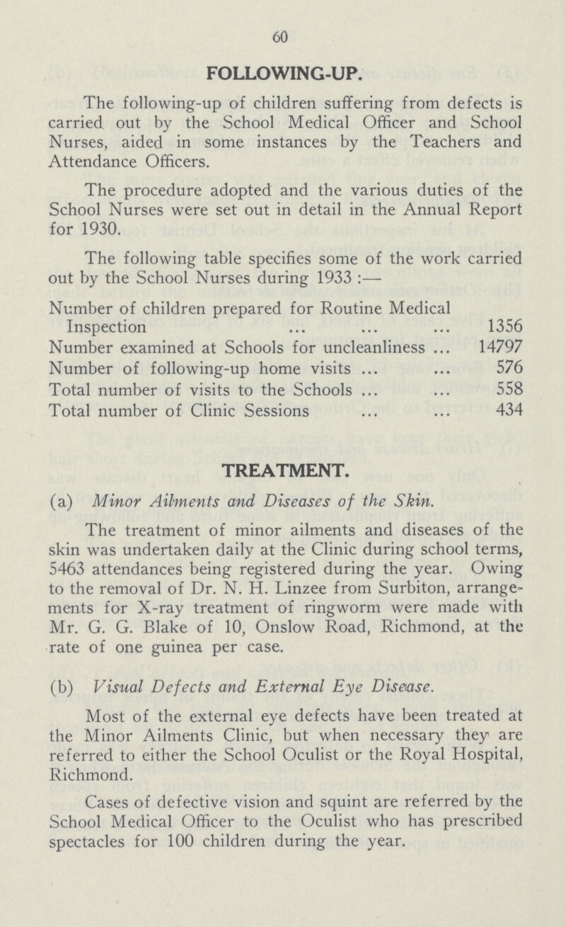 60 FOLLOWING-UP. The following-up of children suffering from defects is carried out by the School Medical Officer and School Nurses, aided in some instances by the Teachers and Attendance Officers. The procedure adopted and the various duties of the School Nurses were set out in detail in the Annual Report for 1930. The following table specifies some of the work carried out by the School Nurses during 1933 :— Number of children prepared for Routine Medical Inspection 1356 Number examined at Schools for uncleanliness 14797 Number of following-up home visits 576 Total number of visits to the Schools 558 Total number of Clinic Sessions 434 TREATMENT. (a) Minor Ailments and Diseases of the Skin. The treatment of minor ailments and diseases of the skin was undertaken daily at the Clinic during school terms, 5463 attendances being registered during the year. Owing to the removal of Dr. N. H. Linzee from Surbiton, arrange ments for X-ray treatment of ringworm were made with Mr. G. G. Blake of 10, Onslow Road, Richmond, at the rate of one guinea per case. (b) Visual Defects and External Eye Disease. Most of the external eye defects have been treated at the Minor Ailments Clinic, but when necessary they are referred to either the School Oculist or the Royal Hospital, Richmond. Cases of defective vision and squint are referred by the School Medical Officer to the Oculist who has prescribed spectacles for 100 children during the year.