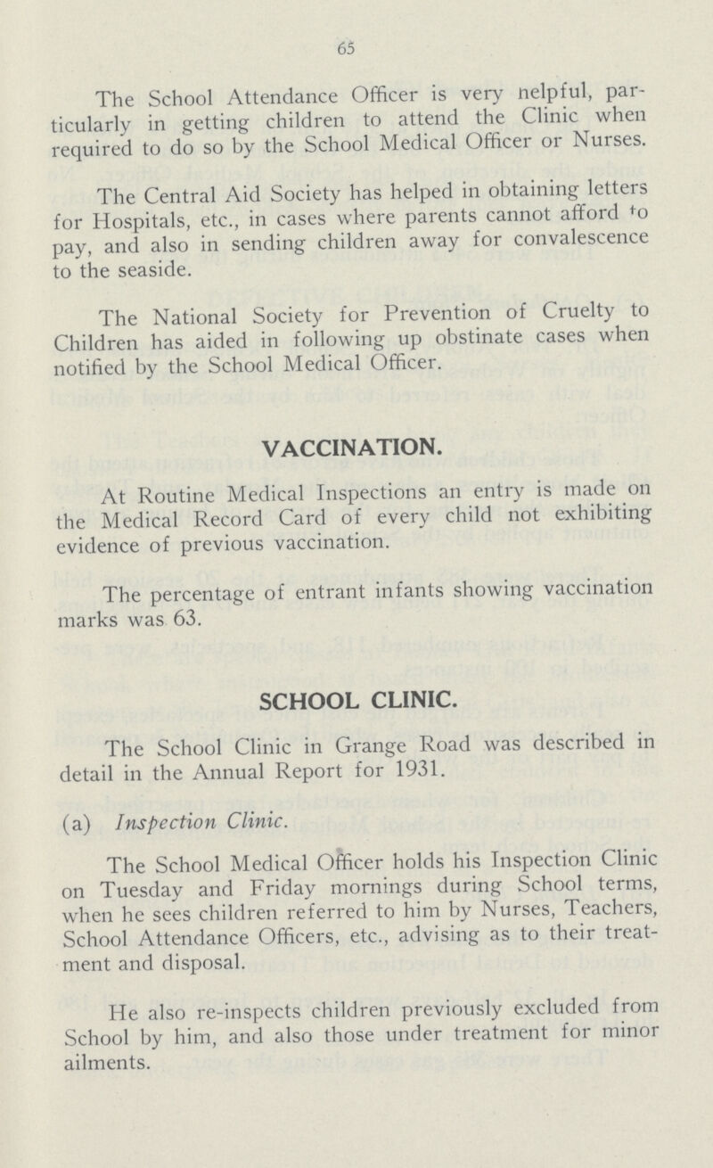 65 The School Attendance Officer is very nelpful, par ticularly in getting children to attend the Clinic when required to do so by the School Medical Officer or Nurses. The Central Aid Society has helped in obtaining letters for Hospitals, etc., in cases where parents cannot afford to pay, and also in sending children away for convalescence to the seaside. The National Society for Prevention of Cruelty to Children has aided in following up obstinate cases when notified by the School Medical Officer. VACCINATION. At Routine Medical Inspections an entry is made on the Medical Record Card of every child not exhibiting evidence of previous vaccination. The percentage of entrant infants showing vaccination marks was 63. SCHOOL CLINIC. The School Clinic in Grange Road was described in detail in the Annual Report for 1931. (a) Inspection Clinic. The School Medical Officer holds his Inspection Clinic on Tuesday and Friday mornings during School terms, when he sees children referred to him by Nurses, Teachers, School Attendance Officers, etc., advising as to their treat ment and disposal. He also re-inspects children previously excluded from School by him, and also those under treatment for minor ailments.