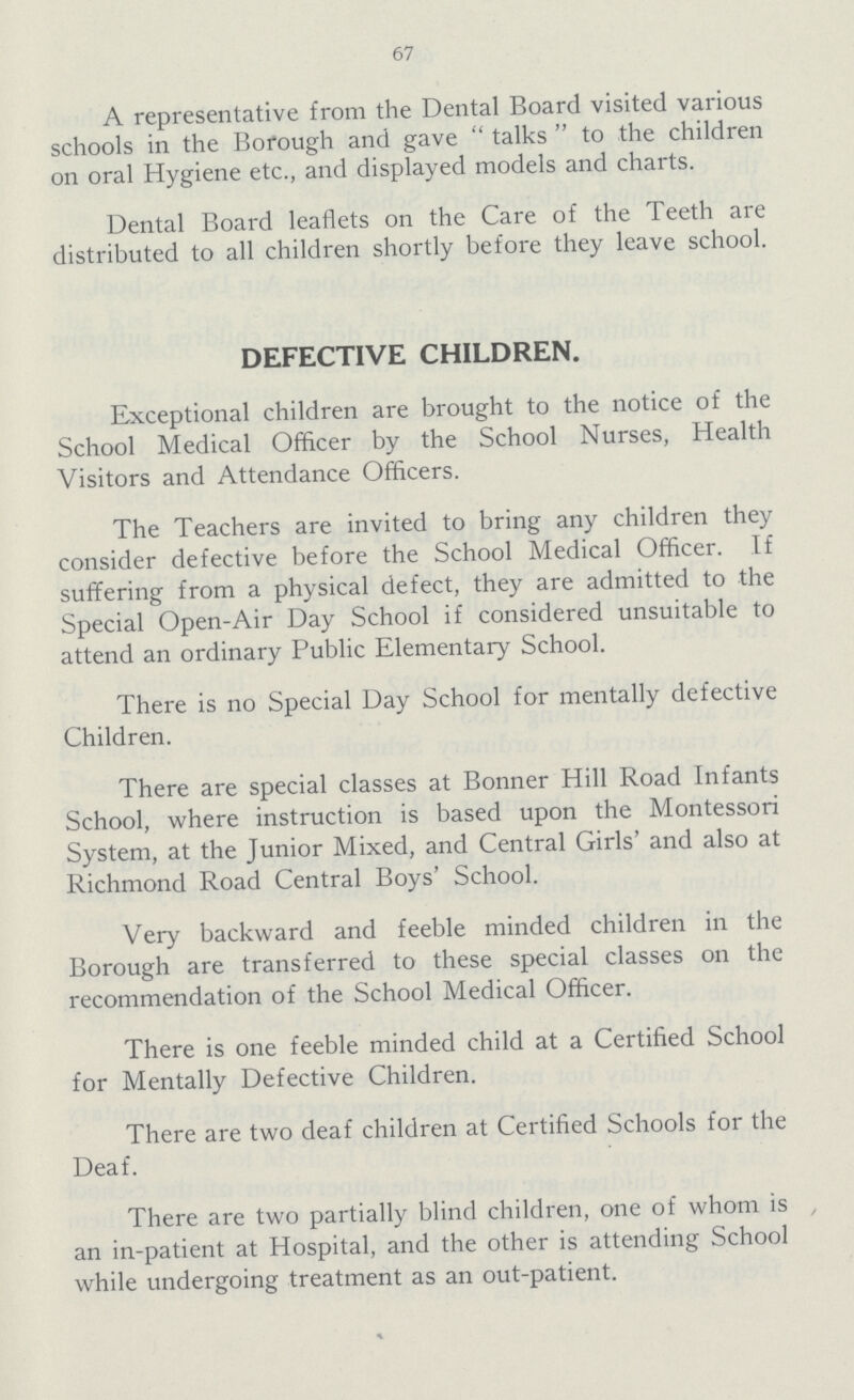 67 A representative from the Dental Board visited various schools in the Borough and gave  talks  to the children on oral Hygiene etc., and displayed models and charts. Dental Board leaflets on the Care of the Teeth are distributed to all children shortly before they leave school. DEFECTIVE CHILDREN. Exceptional children are brought to the notice of the School Medical Officer by the School Nurses, Health Visitors and Attendance Officers. The Teachers are invited to bring any children they consider defective before the School Medical Officer. If suffering from a physical defect, they are admitted to the Special Open-Air Day School if considered unsuitable to attend an ordinary Public Elementary School. There is no Special Day School for mentally defective Children. There are special classes at Bonner Hill Road Infants School, where instruction is based upon the Montessori System, at the Junior Mixed, and Central Girls' and also at Richmond Road Central Boys' School. Very backward and feeble minded children in the Borough are transferred to these special classes on the recommendation of the School Medical Officer. There is one feeble minded child at a Certified School for Mentally Defective Children. There are two deaf children at Certified Schools for the Deaf. There are two partially blind children, one of whom is , an in-patient at Hospital, and the other is attending School while undergoing treatment as an out-patient.