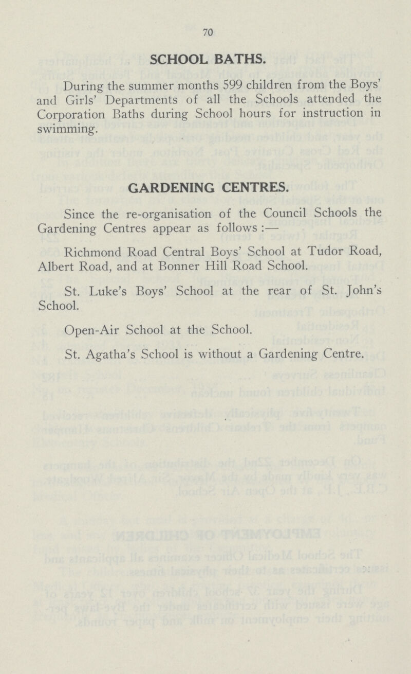 70 SCHOOL BATHS. During the summer months 599 children from the Boys' and Girls' Departments of all the Schools attended the Corporation Baths during School hours for instruction in swimming. GARDENING CENTRES. Since the re-organisation of the Council Schools the Gardening Centres appear as follows :— Richmond Road Central Boys' School at Tudor Road, Albert Road, and at Bonner Hill Road School. St. Luke's Boys' School at the rear of St. John's School. Open-Air School at the School. St. Agatha's School is without a Gardening Centre.