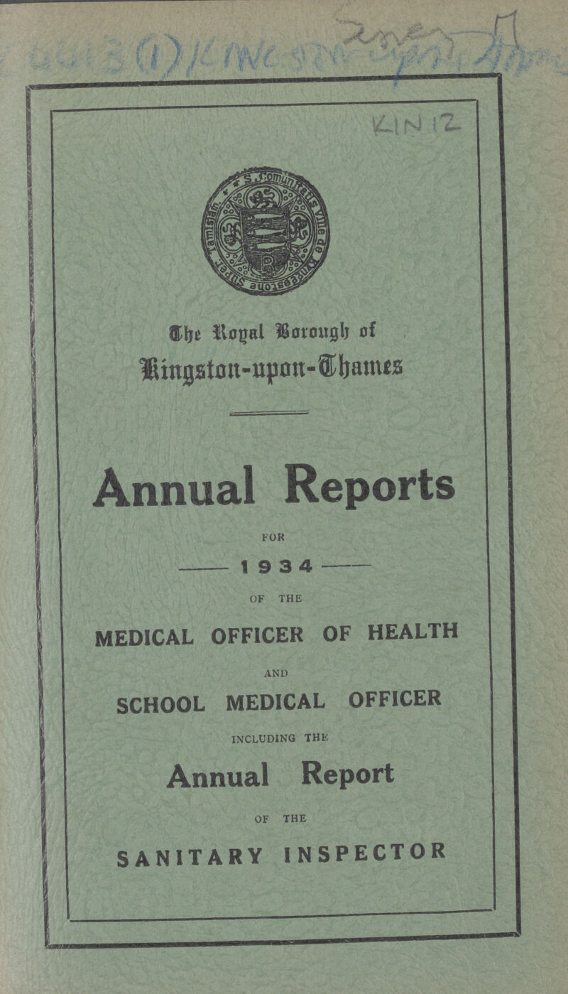 [???] KIN 12 The Royal Borough of Kingston - upon-Thames Annual Reports FOR 1 9 3 4 OF THE MEDICAL OFFICER OF HEALTH AND SCHOOL MEDICAL OFFICER INCLUDING THE Annual Report OF THE SANITARY INSPECTOR